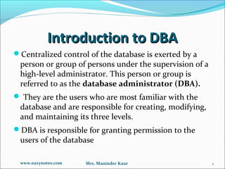 Introduction to DBA
Centralized control of the database is exerted by a
 person or group of persons under the supervision of a
 high-level administrator. This person or group is
 referred to as the database administrator (DBA).
 They are the users who are most familiar with the
 database and are responsible for creating, modifying,
 and maintaining its three levels.
DBA is responsible for granting permission to the
 users of the database

 www.eazynotes.com   Mrs. Maninder Kaur                  2
 