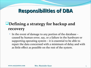 Responsibilities of DBA

Defining a strategy for backup and
 recovery
  • In the event of damage to any portion of the database –
    caused by human error, say, or a failure in the hardware or
    supporting operating system – it is essential to be able to
    repair the data concerned with a minimum of delay and with
    as little effect as possible on the rest of the system.




 www.eazynotes.com    Mrs. Maninder Kaur                          5
 