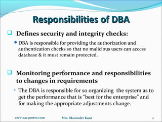 Responsibilities of DBA
 Defines security and integrity checks:
   DBA is responsible for providing the authorization and
    authentication checks so that no malicious users can access
    database & it must remain protected.


 Monitoring performance and responsibilities
   to changes in requirements
  • The DBA is responsible for so organizing the system as to
    get the performance that is “best for the enterprise” and
    for making the appropriate adjustments change.

  www.eazynotes.com     Mrs. Maninder Kaur                        6
 