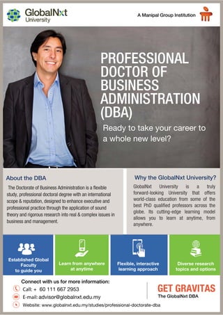 Flexible, interactive
learning approach
Diverse research
topics and options
Call: + 60 111 667 2953
E-mail: advisor@globalnxt.edu.my
Website: www.globalnxt.edu.my/studies/professional-doctorate-dba
PROFESSIONAL
DOCTOR OF
BUSINESS
ADMINISTRATION
(DBA)
Ready to take your career to
a whole new level?
GlobalNxt University is a truly
forward-looking University that offers
world-class education from some of the
best PhD qualified professors across the
globe. Its cutting-edge learning model
allows you to learn at anytime, from
anywhere.
The Doctorate of Business Administration is a flexible
study, professional doctoral degree with an international
scope & reputation, designed to enhance executive and
professional practice through the application of sound
theory and rigorous research into real & complex issues in
business and management.
GET GRAVITAS
The GlobalNxt DBA
Established Global
Faculty
to guide you
Learn from anywhere
at anytime
 
