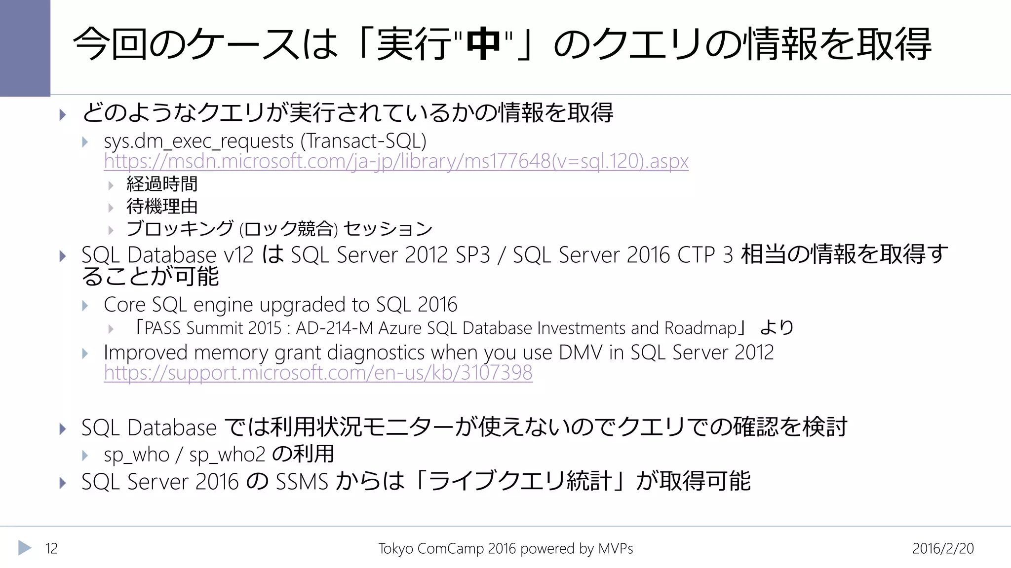今回のケースは「実行"中"」のクエリの情報を取得
2016/2/20Tokyo ComCamp 2016 powered by MVPs12
 どのようなクエリが実行されているかの情報を取得
 sys.dm_exec_requests (Transact-SQL)
https://msdn.microsoft.com/ja-jp/library/ms177648(v=sql.120).aspx
 経過時間
 待機理由
 ブロッキング (ロック競合) セッション
 SQL Database v12 は SQL Server 2012 SP3 / SQL Server 2016 CTP 3 相当の情報を取得す
ることが可能
 Core SQL engine upgraded to SQL 2016
 「PASS Summit 2015 : AD-214-M Azure SQL Database Investments and Roadmap」 より
 Improved memory grant diagnostics when you use DMV in SQL Server 2012
https://support.microsoft.com/en-us/kb/3107398
 SQL Database では利用状況モニターが使えないのでクエリでの確認を検討
 sp_who / sp_who2 の利用
 SQL Server 2016 の SSMS からは「ライブクエリ統計」が取得可能
 