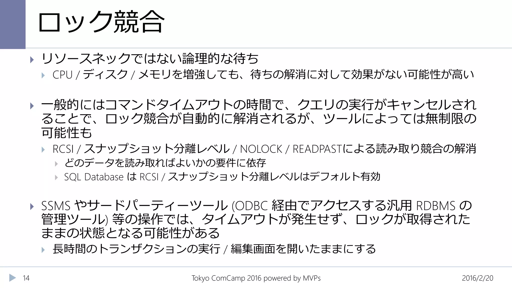 ロック競合
2016/2/20Tokyo ComCamp 2016 powered by MVPs14
 リソースネックではない論理的な待ち
 CPU / ディスク / メモリを増強しても、待ちの解消に対して効果がない可能性が高い
 一般的にはコマンドタイムアウトの時間で、クエリの実行がキャンセルされ
ることで、ロック競合が自動的に解消されるが、ツールによっては無制限の
可能性も
 RCSI / スナップショット分離レベル / NOLOCK / READPASTによる読み取り競合の解消
 どのデータを読み取ればよいかの要件に依存
 SQL Database は RCSI / スナップショット分離レベルはデフォルト有効
 SSMS やサードパーティーツール (ODBC 経由でアクセスする汎用 RDBMS の
管理ツール) 等の操作では、タイムアウトが発生せず、ロックが取得された
ままの状態となる可能性がある
 長時間のトランザクションの実行 / 編集画面を開いたままにする
 