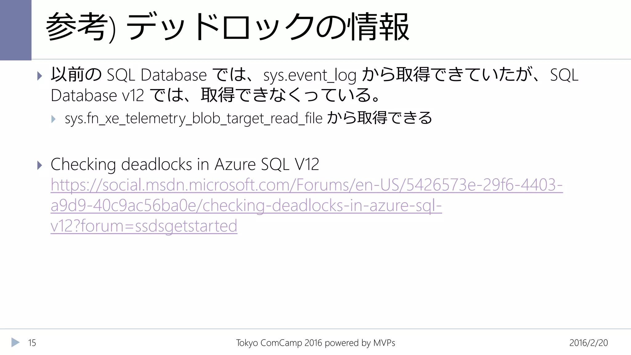 参考) デッドロックの情報
2016/2/20Tokyo ComCamp 2016 powered by MVPs15
 以前の SQL Database では、sys.event_log から取得できていたが、SQL
Database v12 では、取得できなくっている。
 sys.fn_xe_telemetry_blob_target_read_file から取得できる
 Checking deadlocks in Azure SQL V12
https://social.msdn.microsoft.com/Forums/en-US/5426573e-29f6-4403-
a9d9-40c9ac56ba0e/checking-deadlocks-in-azure-sql-
v12?forum=ssdsgetstarted
 