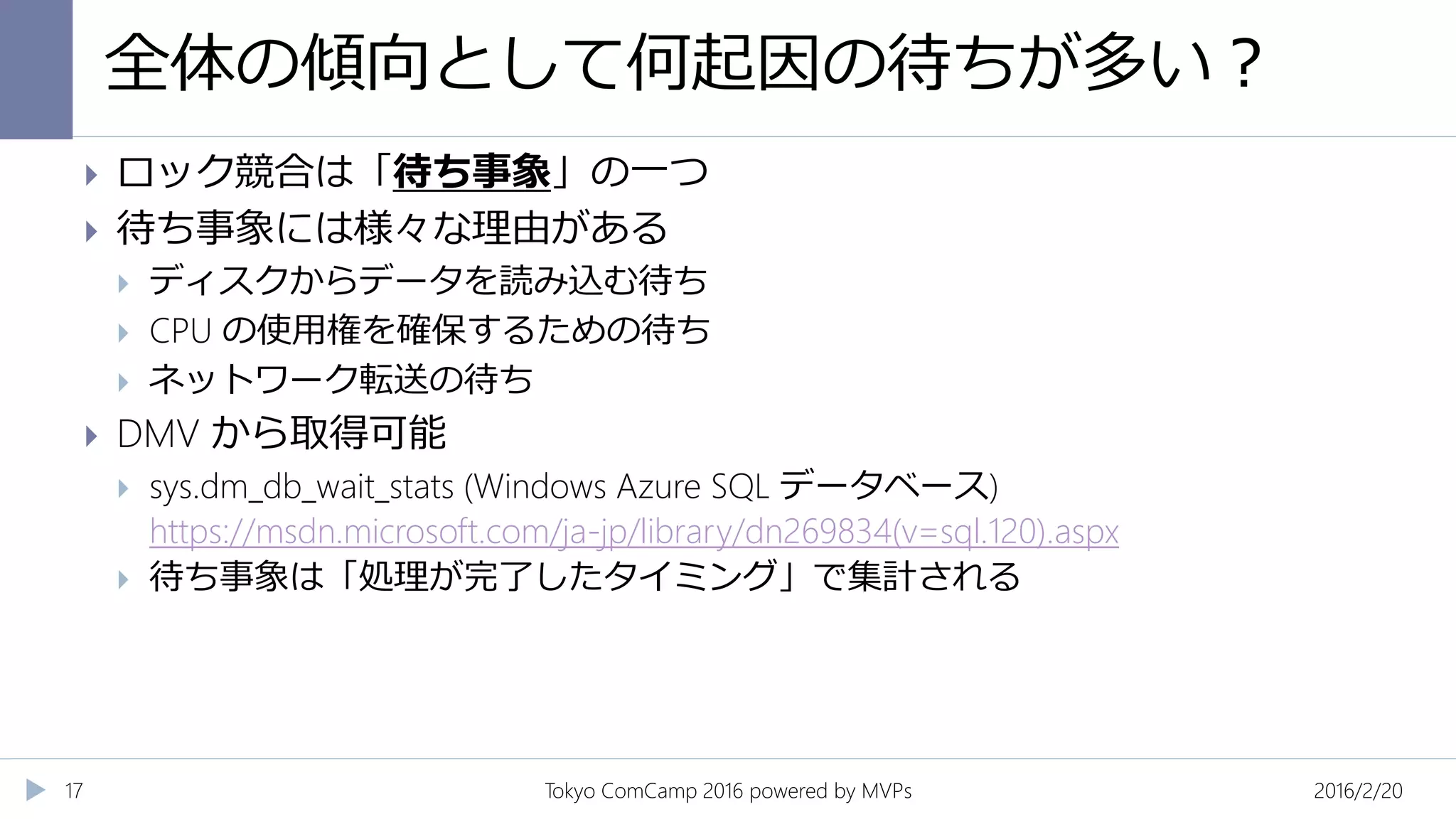 全体の傾向として何起因の待ちが多い？
2016/2/20Tokyo ComCamp 2016 powered by MVPs17
 ロック競合は「待ち事象」の一つ
 待ち事象には様々な理由がある
 ディスクからデータを読み込む待ち
 CPU の使用権を確保するための待ち
 ネットワーク転送の待ち
 DMV から取得可能
 sys.dm_db_wait_stats (Windows Azure SQL データベース)
https://msdn.microsoft.com/ja-jp/library/dn269834(v=sql.120).aspx
 待ち事象は「処理が完了したタイミング」で集計される
 