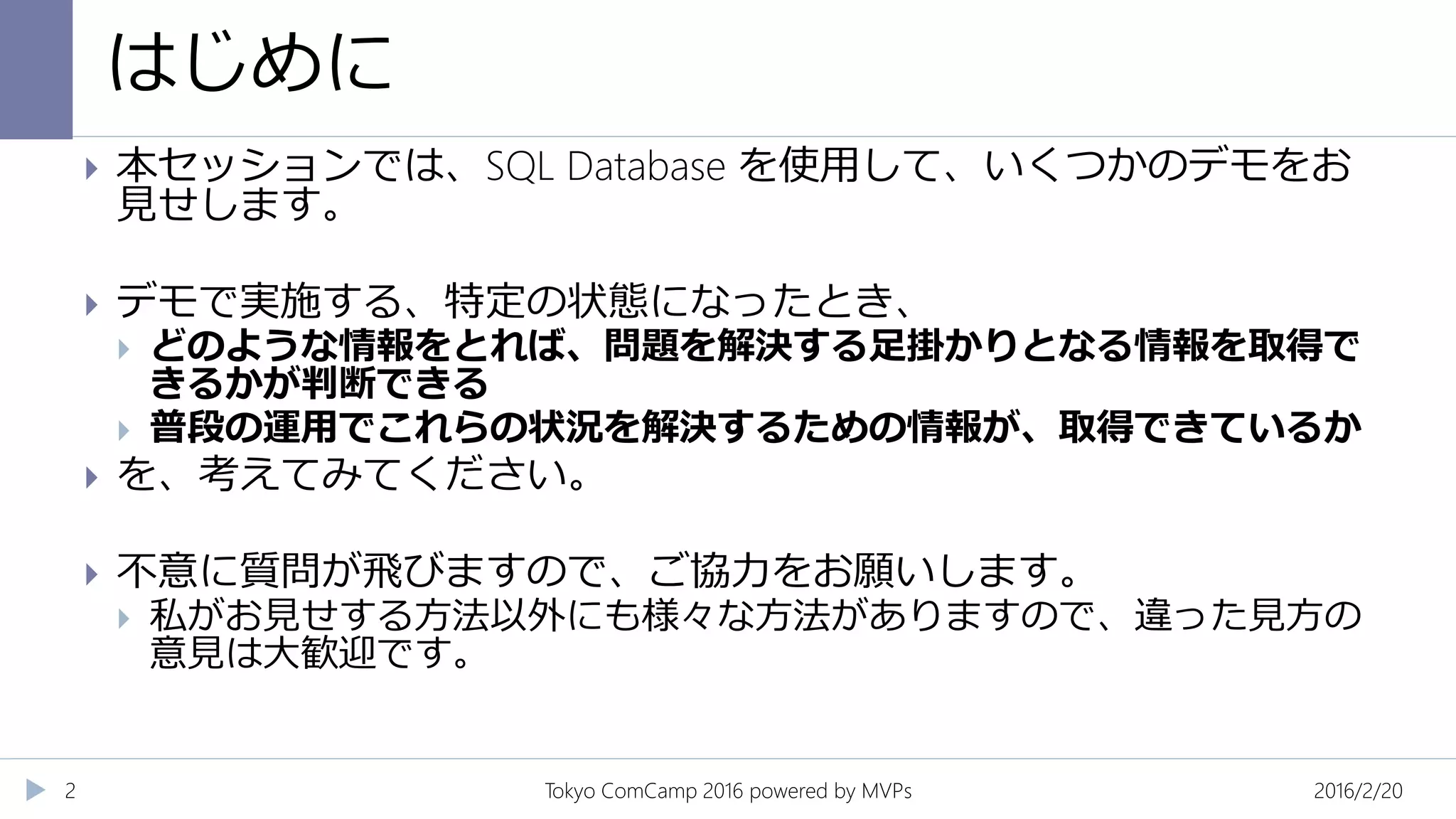 はじめに
2016/2/20Tokyo ComCamp 2016 powered by MVPs2
 本セッションでは、SQL Database を使用して、いくつかのデモをお
見せします。
 デモで実施する、特定の状態になったとき、
 どのような情報をとれば、問題を解決する足掛かりとなる情報を取得で
きるかが判断できる
 普段の運用でこれらの状況を解決するための情報が、取得できているか
 を、考えてみてください。
 不意に質問が飛びますので、ご協力をお願いします。
 私がお見せする方法以外にも様々な方法がありますので、違った見方の
意見は大歓迎です。
 