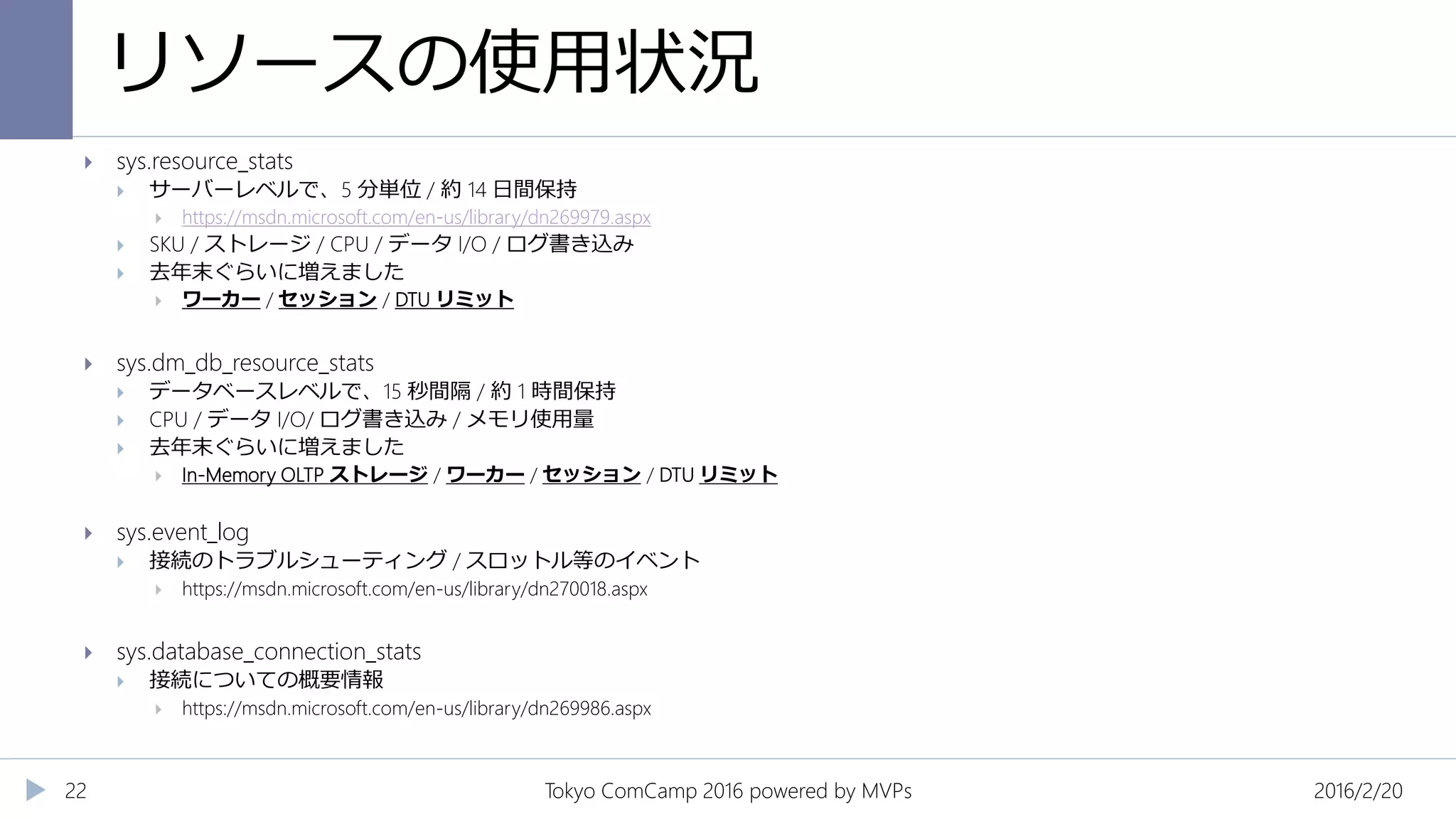 リソースの使用状況
2016/2/20Tokyo ComCamp 2016 powered by MVPs22
 sys.resource_stats
 サーバーレベルで、5 分単位 / 約 14 日間保持
 https://msdn.microsoft.com/en-us/library/dn269979.aspx
 SKU / ストレージ / CPU / データ I/O / ログ書き込み
 去年末ぐらいに増えました
 ワーカー / セッション / DTU リミット
 sys.dm_db_resource_stats
 データベースレベルで、15 秒間隔 / 約 1 時間保持
 CPU / データ I/O/ ログ書き込み / メモリ使用量
 去年末ぐらいに増えました
 In-Memory OLTP ストレージ / ワーカー / セッション / DTU リミット
 sys.event_log
 接続のトラブルシューティング / スロットル等のイベント
 https://msdn.microsoft.com/en-us/library/dn270018.aspx
 sys.database_connection_stats
 接続についての概要情報
 https://msdn.microsoft.com/en-us/library/dn269986.aspx
 