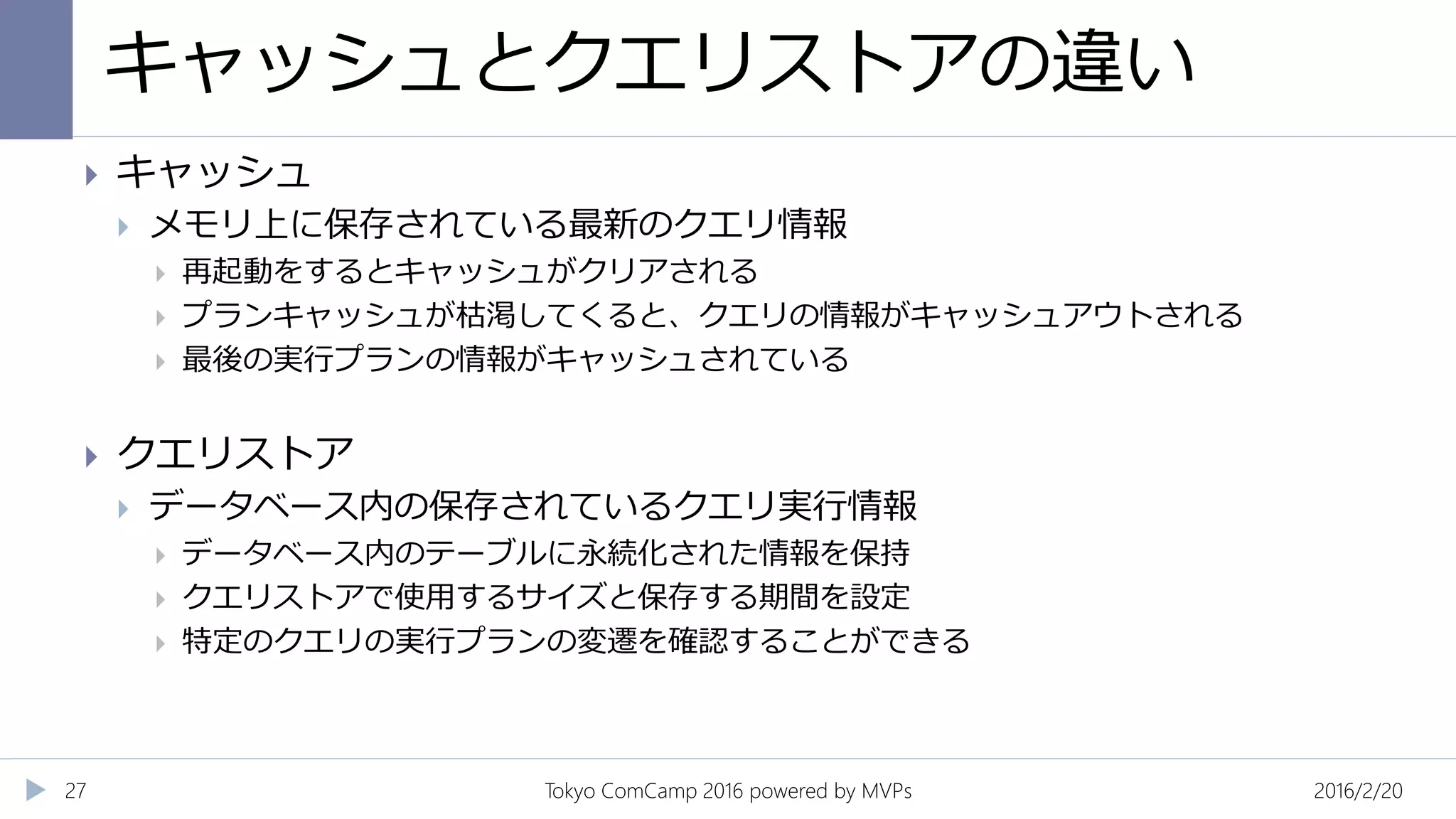 キャッシュとクエリストアの違い
2016/2/20Tokyo ComCamp 2016 powered by MVPs27
 キャッシュ
 メモリ上に保存されている最新のクエリ情報
 再起動をするとキャッシュがクリアされる
 プランキャッシュが枯渇してくると、クエリの情報がキャッシュアウトされる
 最後の実行プランの情報がキャッシュされている
 クエリストア
 データベース内の保存されているクエリ実行情報
 データベース内のテーブルに永続化された情報を保持
 クエリストアで使用するサイズと保存する期間を設定
 特定のクエリの実行プランの変遷を確認することができる
 