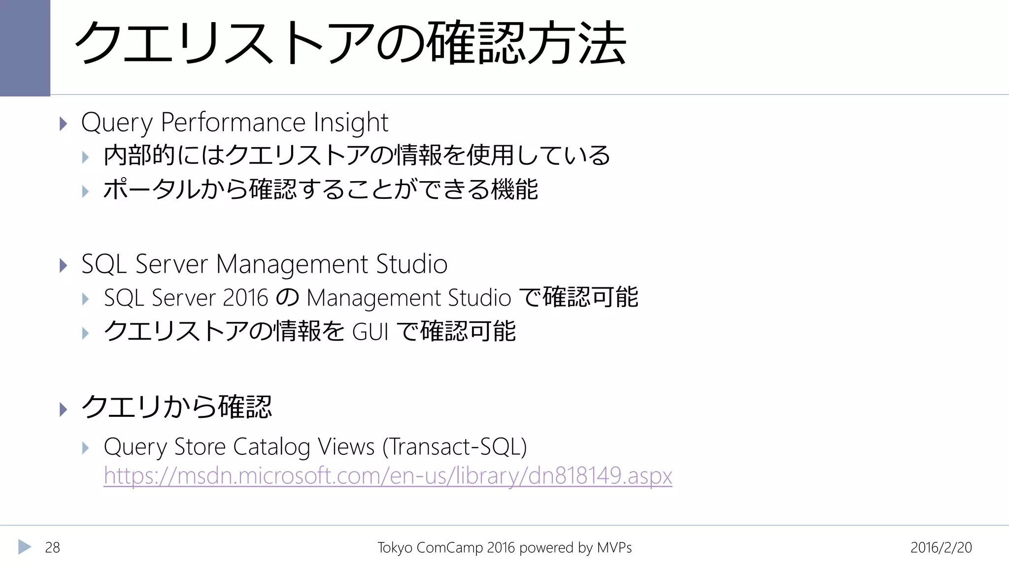 クエリストアの確認方法
2016/2/20Tokyo ComCamp 2016 powered by MVPs28
 Query Performance Insight
 内部的にはクエリストアの情報を使用している
 ポータルから確認することができる機能
 SQL Server Management Studio
 SQL Server 2016 の Management Studio で確認可能
 クエリストアの情報を GUI で確認可能
 クエリから確認
 Query Store Catalog Views (Transact-SQL)
https://msdn.microsoft.com/en-us/library/dn818149.aspx
 