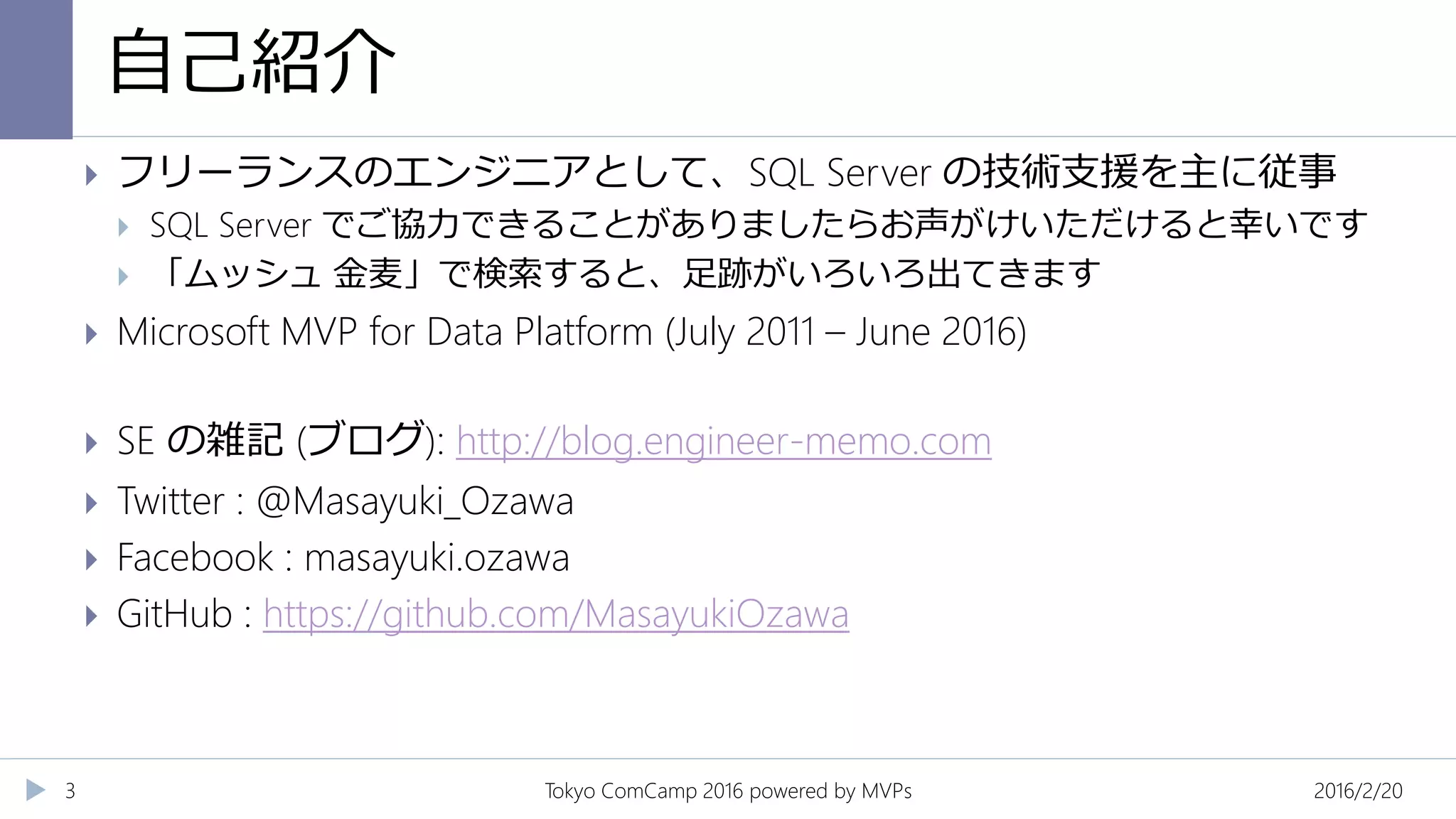 自己紹介
2016/2/20Tokyo ComCamp 2016 powered by MVPs3
 フリーランスのエンジニアとして、SQL Server の技術支援を主に従事
 SQL Server でご協力できることがありましたらお声がけいただけると幸いです
 「ムッシュ 金麦」で検索すると、足跡がいろいろ出てきます
 Microsoft MVP for Data Platform (July 2011 – June 2016)
 SE の雑記 (ブログ): http://blog.engineer-memo.com
 Twitter : @Masayuki_Ozawa
 Facebook : masayuki.ozawa
 GitHub : https://github.com/MasayukiOzawa
 