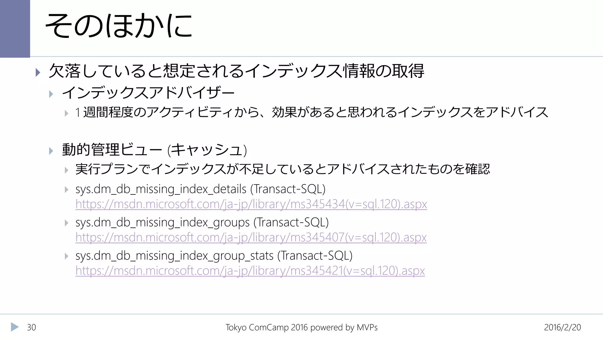 そのほかに
2016/2/20Tokyo ComCamp 2016 powered by MVPs30
 欠落していると想定されるインデックス情報の取得
 インデックスアドバイザー
 1 週間程度のアクティビティから、効果があると思われるインデックスをアドバイス
 動的管理ビュー (キャッシュ)
 実行プランでインデックスが不足しているとアドバイスされたものを確認
 sys.dm_db_missing_index_details (Transact-SQL)
https://msdn.microsoft.com/ja-jp/library/ms345434(v=sql.120).aspx
 sys.dm_db_missing_index_groups (Transact-SQL)
https://msdn.microsoft.com/ja-jp/library/ms345407(v=sql.120).aspx
 sys.dm_db_missing_index_group_stats (Transact-SQL)
https://msdn.microsoft.com/ja-jp/library/ms345421(v=sql.120).aspx
 