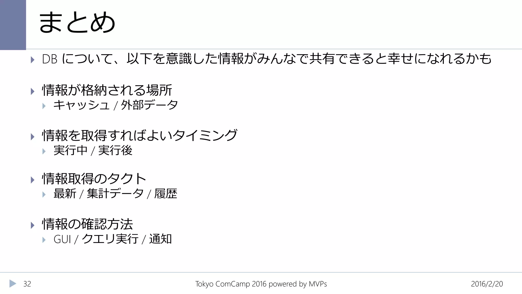 まとめ
2016/2/20Tokyo ComCamp 2016 powered by MVPs32
 DB について、以下を意識した情報がみんなで共有できると幸せになれるかも
 情報が格納される場所
 キャッシュ / 外部データ
 情報を取得すればよいタイミング
 実行中 / 実行後
 情報取得のタクト
 最新 / 集計データ / 履歴
 情報の確認方法
 GUI / クエリ実行 / 通知
 