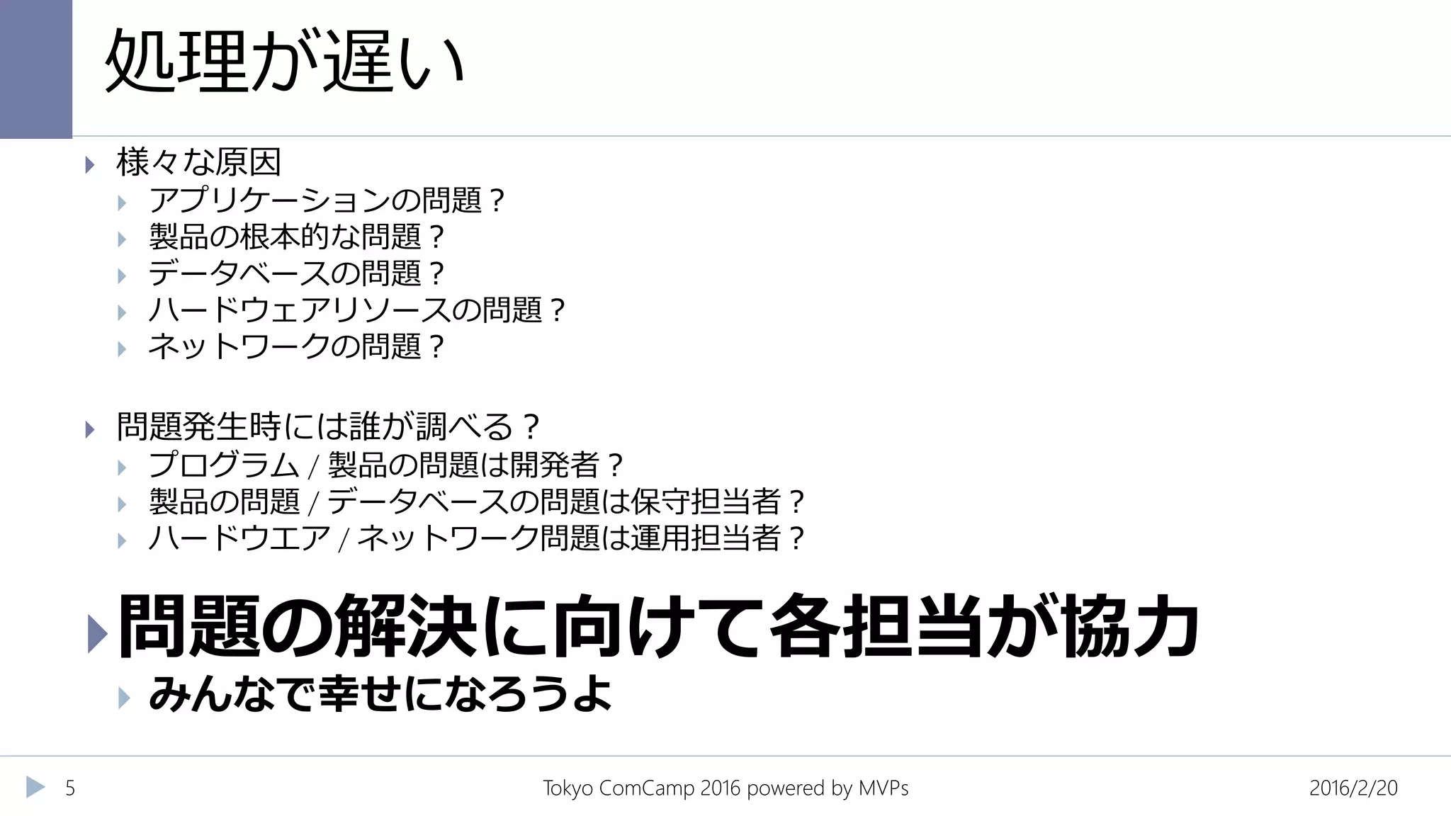 処理が遅い
2016/2/20Tokyo ComCamp 2016 powered by MVPs5
 様々な原因
 アプリケーションの問題？
 製品の根本的な問題？
 データベースの問題？
 ハードウェアリソースの問題？
 ネットワークの問題？
 問題発生時には誰が調べる？
 プログラム / 製品の問題は開発者？
 製品の問題 / データベースの問題は保守担当者？
 ハードウエア / ネットワーク問題は運用担当者？
問題の解決に向けて各担当が協力
 みんなで幸せになろうよ
 