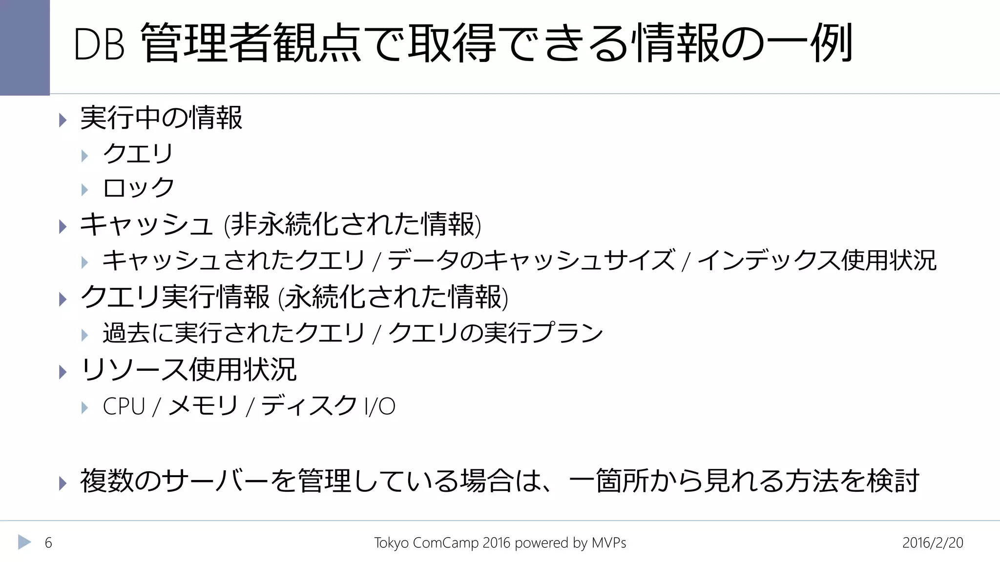 DB 管理者観点で取得できる情報の一例
2016/2/20Tokyo ComCamp 2016 powered by MVPs6
 実行中の情報
 クエリ
 ロック
 キャッシュ (非永続化された情報)
 キャッシュされたクエリ / データのキャッシュサイズ / インデックス使用状況
 クエリ実行情報 (永続化された情報)
 過去に実行されたクエリ / クエリの実行プラン
 リソース使用状況
 CPU / メモリ / ディスク I/O
 複数のサーバーを管理している場合は、一箇所から見れる方法を検討
 