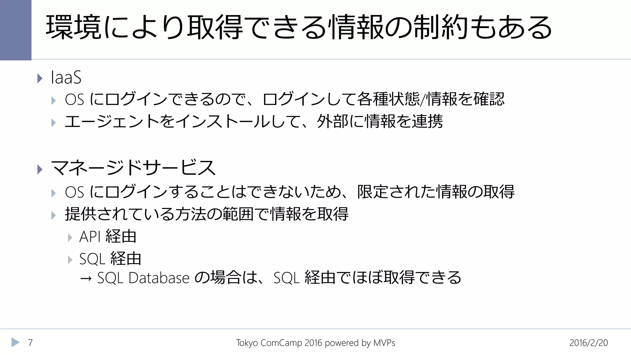 環境により取得できる情報の制約もある
2016/2/20Tokyo ComCamp 2016 powered by MVPs7
 IaaS
 OS にログインできるので、ログインして各種状態/情報を確認
 エージェントをインストールして、外部に情報を連携
 マネージドサービス
 OS にログインすることはできないため、限定された情報の取得
 提供されている方法の範囲で情報を取得
 API 経由
 SQL 経由
→ SQL Database の場合は、SQL 経由でほぼ取得できる
 