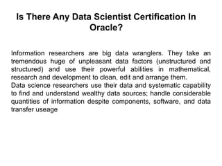 Is There Any Data Scientist Certification In
Oracle?
Information researchers are big data wranglers. They take an
tremendous huge of unpleasant data factors (unstructured and
structured) and use their powerful abilities in mathematical,
research and development to clean, edit and arrange them.
Data science researchers use their data and systematic capability
to find and understand wealthy data sources; handle considerable
quantities of information despite components, software, and data
transfer useage
 