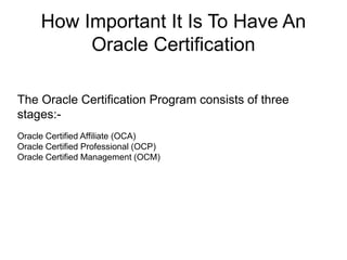 How Important It Is To Have An
Oracle Certification
The Oracle Certification Program consists of three
stages:-
Oracle Certified Affiliate (OCA)
Oracle Certified Professional (OCP)
Oracle Certified Management (OCM)
 