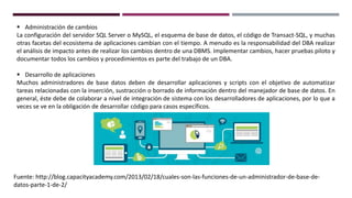  Administración de cambios
La configuración del servidor SQL Server o MySQL, el esquema de base de datos, el código de Transact-SQL, y muchas
otras facetas del ecosistema de aplicaciones cambian con el tiempo. A menudo es la responsabilidad del DBA realizar
el análisis de impacto antes de realizar los cambios dentro de una DBMS. Implementar cambios, hacer pruebas piloto y
documentar todos los cambios y procedimientos es parte del trabajo de un DBA.
 Desarrollo de aplicaciones
Muchos administradores de base datos deben de desarrollar aplicaciones y scripts con el objetivo de automatizar
tareas relacionadas con la inserción, sustracción o borrado de información dentro del manejador de base de datos. En
general, éste debe de colaborar a nivel de integración de sistema con los desarrolladores de aplicaciones, por lo que a
veces se ve en la obligación de desarrollar código para casos específicos.
Fuente: http://blog.capacityacademy.com/2013/02/18/cuales-son-las-funciones-de-un-administrador-de-base-de-
datos-parte-1-de-2/
 