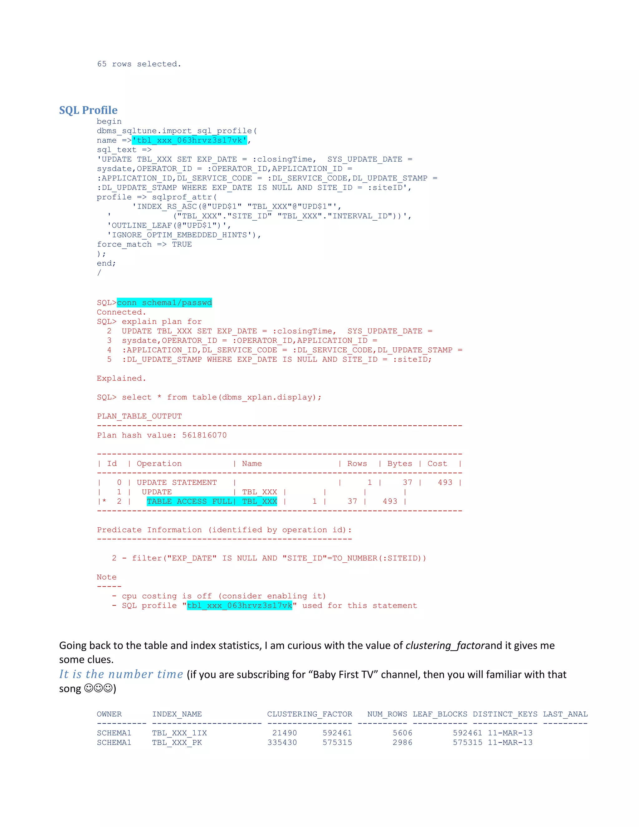 65 rows selected. SQL Profile begin dbms_sqltune.import_sql_profile( name =>'tbl_xxx_063hrvz3s17vk', sql_text => 'UPDATE TBL_XXX SET EXP_DATE = :closingTime, SYS_UPDATE_DATE = sysdate,OPERATOR_ID = :OPERATOR_ID,APPLICATION_ID = :APPLICATION_ID,DL_SERVICE_CODE = :DL_SERVICE_CODE,DL_UPDATE_STAMP = :DL_UPDATE_STAMP WHERE EXP_DATE IS NULL AND SITE_ID = :siteID', profile => sqlprof_attr( 'INDEX_RS_ASC(@"UPD$1" "TBL_XXX"@"UPD$1"', ' ("TBL_XXX"."SITE_ID" "TBL_XXX"."INTERVAL_ID"))', 'OUTLINE_LEAF(@"UPD$1")', 'IGNORE_OPTIM_EMBEDDED_HINTS'), force_match => TRUE ); end; / SQL>conn schema1/passwd Connected. SQL> explain plan for 2 UPDATE TBL_XXX SET EXP_DATE = :closingTime, SYS_UPDATE_DATE = 3 sysdate,OPERATOR_ID = :OPERATOR_ID,APPLICATION_ID = 4 :APPLICATION_ID,DL_SERVICE_CODE = :DL_SERVICE_CODE,DL_UPDATE_STAMP = 5 :DL_UPDATE_STAMP WHERE EXP_DATE IS NULL AND SITE_ID = :siteID; Explained. SQL> select * from table(dbms_xplan.display); PLAN_TABLE_OUTPUT ------------------------------------------------------------------------Plan hash value: 561816070 ------------------------------------------------------------------------| Id | Operation | Name | Rows | Bytes | Cost | ------------------------------------------------------------------------| 0 | UPDATE STATEMENT | | 1 | 37 | 493 | | 1 | UPDATE | TBL_XXX | | | | |* 2 | TABLE ACCESS FULL| TBL_XXX | 1 | 37 | 493 | ------------------------------------------------------------------------Predicate Information (identified by operation id): --------------------------------------------------2 - filter("EXP_DATE" IS NULL AND "SITE_ID"=TO_NUMBER(:SITEID)) Note ----- cpu costing is off (consider enabling it) - SQL profile "tbl_xxx_063hrvz3s17vk" used for this statement Going back to the table and index statistics, I am curious with the value of clustering_factorand it gives me some clues. It is the number time (if you are subscribing for “Baby First TV” channel, then you will familiar with that song ) OWNER ---------SCHEMA1 SCHEMA1 INDEX_NAME CLUSTERING_FACTOR NUM_ROWS LEAF_BLOCKS DISTINCT_KEYS LAST_ANAL ---------------------- ----------------- ---------- ----------- ------------- --------TBL_XXX_1IX 21490 592461 5606 592461 11-MAR-13 TBL_XXX_PK 335430 575315 2986 575315 11-MAR-13 