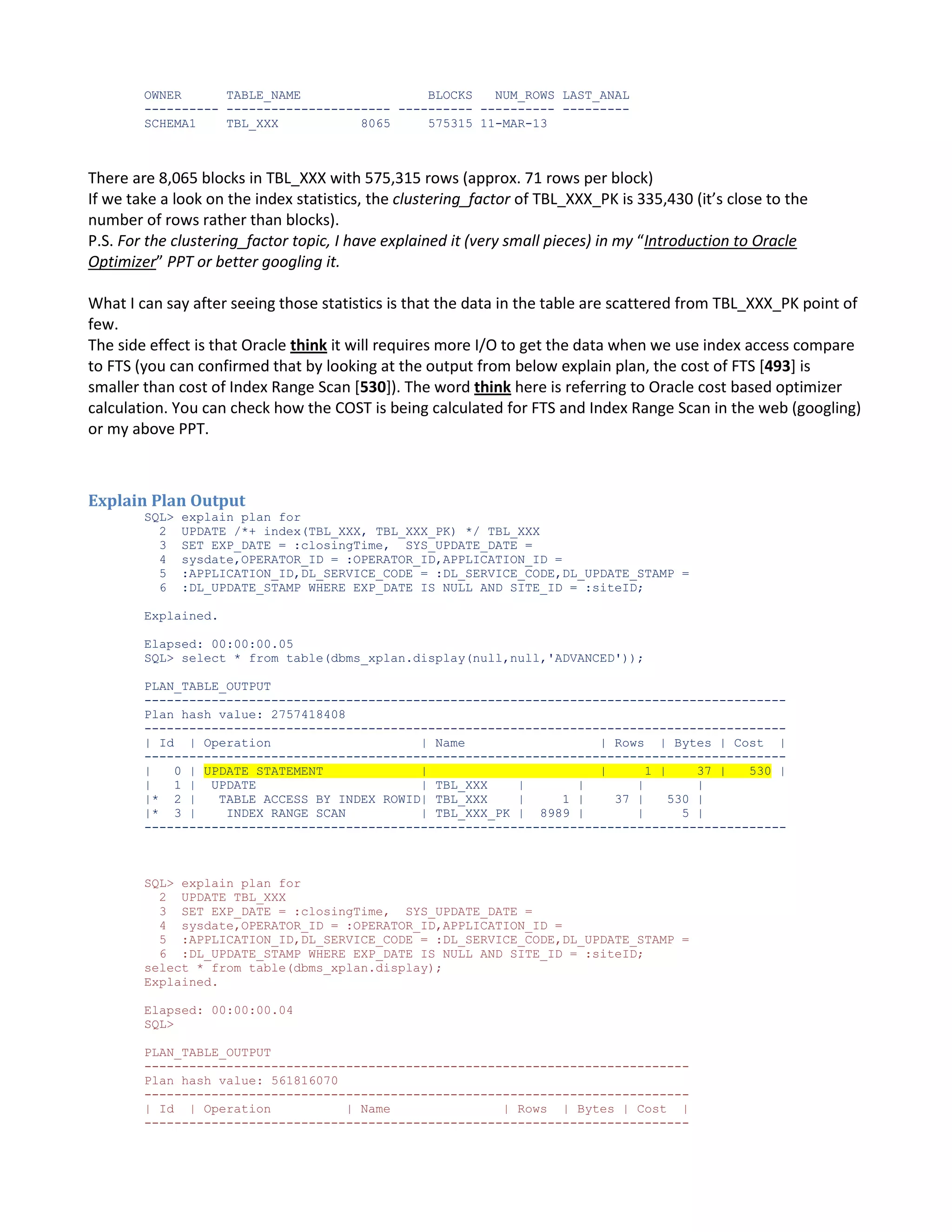 OWNER TABLE_NAME BLOCKS NUM_ROWS LAST_ANAL ---------- ---------------------- ---------- ---------- --------SCHEMA1 TBL_XXX 8065 575315 11-MAR-13 There are 8,065 blocks in TBL_XXX with 575,315 rows (approx. 71 rows per block) If we take a look on the index statistics, the clustering_factor of TBL_XXX_PK is 335,430 (it’s close to the number of rows rather than blocks). P.S. For the clustering_factor topic, I have explained it (very small pieces) in my “Introduction to Oracle Optimizer” PPT or better googling it. What I can say after seeing those statistics is that the data in the table are scattered from TBL_XXX_PK point of few. The side effect is that Oracle think it will requires more I/O to get the data when we use index access compare to FTS (you can confirmed that by looking at the output from below explain plan, the cost of FTS [493] is smaller than cost of Index Range Scan [530]). The word think here is referring to Oracle cost based optimizer calculation. You can check how the COST is being calculated for FTS and Index Range Scan in the web (googling) or my above PPT. Explain Plan Output SQL> 2 3 4 5 6 explain plan for UPDATE /*+ index(TBL_XXX, TBL_XXX_PK) */ TBL_XXX SET EXP_DATE = :closingTime, SYS_UPDATE_DATE = sysdate,OPERATOR_ID = :OPERATOR_ID,APPLICATION_ID = :APPLICATION_ID,DL_SERVICE_CODE = :DL_SERVICE_CODE,DL_UPDATE_STAMP = :DL_UPDATE_STAMP WHERE EXP_DATE IS NULL AND SITE_ID = :siteID; Explained. Elapsed: 00:00:00.05 SQL> select * from table(dbms_xplan.display(null,null,'ADVANCED')); PLAN_TABLE_OUTPUT -------------------------------------------------------------------------------------Plan hash value: 2757418408 -------------------------------------------------------------------------------------| Id | Operation | Name | Rows | Bytes | Cost | -------------------------------------------------------------------------------------| 0 | UPDATE STATEMENT | | 1 | 37 | 530 | | 1 | UPDATE | TBL_XXX | | | | |* 2 | TABLE ACCESS BY INDEX ROWID| TBL_XXX | 1 | 37 | 530 | |* 3 | INDEX RANGE SCAN | TBL_XXX_PK | 8989 | | 5 | -------------------------------------------------------------------------------------- SQL> explain plan for 2 UPDATE TBL_XXX 3 SET EXP_DATE = :closingTime, SYS_UPDATE_DATE = 4 sysdate,OPERATOR_ID = :OPERATOR_ID,APPLICATION_ID = 5 :APPLICATION_ID,DL_SERVICE_CODE = :DL_SERVICE_CODE,DL_UPDATE_STAMP = 6 :DL_UPDATE_STAMP WHERE EXP_DATE IS NULL AND SITE_ID = :siteID; select * from table(dbms_xplan.display); Explained. Elapsed: 00:00:00.04 SQL> PLAN_TABLE_OUTPUT ------------------------------------------------------------------------Plan hash value: 561816070 ------------------------------------------------------------------------| Id | Operation | Name | Rows | Bytes | Cost | ------------------------------------------------------------------------- 