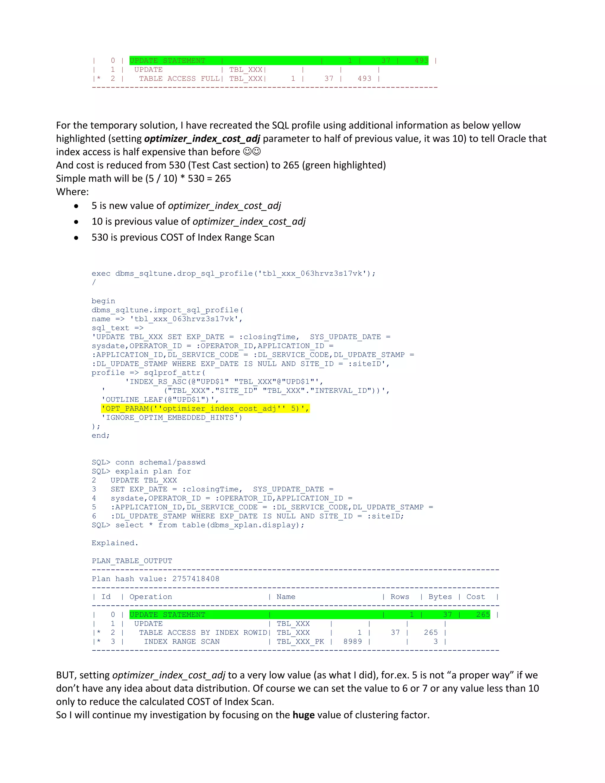 | 0 | UPDATE STATEMENT | | 1 | 37 | 493 | | 1 | UPDATE | TBL_XXX| | | | |* 2 | TABLE ACCESS FULL| TBL_XXX| 1 | 37 | 493 | ------------------------------------------------------------------------- For the temporary solution, I have recreated the SQL profile using additional information as below yellow highlighted (setting optimizer_index_cost_adj parameter to half of previous value, it was 10) to tell Oracle that index access is half expensive than before  And cost is reduced from 530 (Test Cast section) to 265 (green highlighted) Simple math will be (5 / 10) * 530 = 265 Where: 5 is new value of optimizer_index_cost_adj 10 is previous value of optimizer_index_cost_adj 530 is previous COST of Index Range Scan exec dbms_sqltune.drop_sql_profile('tbl_xxx_063hrvz3s17vk'); / begin dbms_sqltune.import_sql_profile( name => 'tbl_xxx_063hrvz3s17vk', sql_text => 'UPDATE TBL_XXX SET EXP_DATE = :closingTime, SYS_UPDATE_DATE = sysdate,OPERATOR_ID = :OPERATOR_ID,APPLICATION_ID = :APPLICATION_ID,DL_SERVICE_CODE = :DL_SERVICE_CODE,DL_UPDATE_STAMP = :DL_UPDATE_STAMP WHERE EXP_DATE IS NULL AND SITE_ID = :siteID', profile => sqlprof_attr( 'INDEX_RS_ASC(@"UPD$1" "TBL_XXX"@"UPD$1"', ' ("TBL_XXX"."SITE_ID" "TBL_XXX"."INTERVAL_ID"))', 'OUTLINE_LEAF(@"UPD$1")', 'OPT_PARAM(''optimizer_index_cost_adj'' 5)', 'IGNORE_OPTIM_EMBEDDED_HINTS') ); end; SQL> conn schema1/passwd SQL> explain plan for 2 UPDATE TBL_XXX 3 SET EXP_DATE = :closingTime, SYS_UPDATE_DATE = 4 sysdate,OPERATOR_ID = :OPERATOR_ID,APPLICATION_ID = 5 :APPLICATION_ID,DL_SERVICE_CODE = :DL_SERVICE_CODE,DL_UPDATE_STAMP = 6 :DL_UPDATE_STAMP WHERE EXP_DATE IS NULL AND SITE_ID = :siteID; SQL> select * from table(dbms_xplan.display); Explained. PLAN_TABLE_OUTPUT -------------------------------------------------------------------------------------Plan hash value: 2757418408 -------------------------------------------------------------------------------------| Id | Operation | Name | Rows | Bytes | Cost | -------------------------------------------------------------------------------------| 0 | UPDATE STATEMENT | | 1 | 37 | 265 | | 1 | UPDATE | TBL_XXX | | | | |* 2 | TABLE ACCESS BY INDEX ROWID| TBL_XXX | 1 | 37 | 265 | |* 3 | INDEX RANGE SCAN | TBL_XXX_PK | 8989 | | 3 | -------------------------------------------------------------------------------------- BUT, setting optimizer_index_cost_adj to a very low value (as what I did), for.ex. 5 is not “a proper way” if we don’t have any idea about data distribution. Of course we can set the value to 6 or 7 or any value less than 10 only to reduce the calculated COST of Index Scan. So I will continue my investigation by focusing on the huge value of clustering factor. 