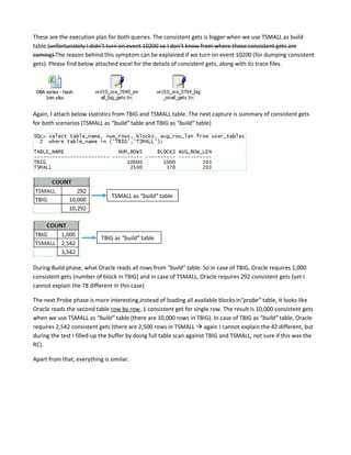 These are the execution plan for both queries. The consistent gets is bigger when we use TSMALL as build
table.(unfortunately I didn’t turn on event 10200 so I don’t know from where those consistent gets are
coming).The reason behind this symptom can be explained if we turn on event 10200 (for dumping consistent
gets). Please find below attached excel for the details of consistent gets, along with its trace files.

DBA series - Hash
Join.xlsx

Again, I attach below statistics from TBIG and TSMALL table. The next capture is summary of consistent gets
for both scenarios (TSMALL as “build” table and TBIG as “build” table)

TSMALL as “build” table

TBIG as “build” table

During Build phase, what Oracle reads all rows from “build” table. So in case of TBIG, Oracle requires 1,000
consistent gets (number of block in TBIG) and in case of TSMALL, Oracle requires 292 consistent gets (yet I
cannot explain the 78 different in this case)
The next Probe phase is more interesting,instead of loading all available blocks in“probe” table, it looks like
Oracle reads the second table row by row, 1 consistent get for single row. The result is 10,000 consistent gets
when we use TSMALL as “build” table (there are 10,000 rows in TBIG). In case of TBIG as “build” table, Oracle
requires 2,542 consistent gets (there are 2,500 rows in TSMALL  again I cannot explain the 42 different, but
during the test I filled-up the buffer by doing full table scan against TBIG and TSMALL, not sure if this was the
RC).
Apart from that, everything is similar.

 