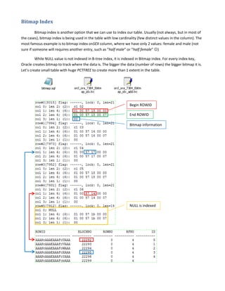 Bitmap Index
Bitmap index is another option that we can use to index our table. Usually (not always, but in most of
the cases), bitmap index is being used in the table with low cardinality (few distinct values in the column). The
most famous example is to bitmap index onSEX column, where we have only 2 values: female and male (not
sure if someone will requires another entry, such as “half male” or “half female” )
While NULL value is not indexed in B-tree index, it is indexed in Bitmap index. For every index key,
Oracle creates bitmap to track where the data is. The bigger the data (number of rows) the bigger bitmap it is.
Let’s create small table with huge PCTFREE to create more than 1 extent in the table.

bitmap.sql

Begin ROWID
End ROWID
Bitmap information

NULL is indexed

 