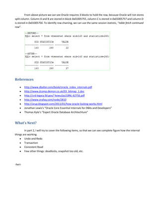 From above picture we can see Oracle requires 3 blocks to hold the row, because Oracle will not stores
split column. Column A and B are stored in block 0x01005755, column C is stored in 0x01005757 and column D
is stored in 0x01005756. To identify row chaining, we can use the same session statistic, “table fetch continued
row”.

References
http://www.dbafan.com/book/oracle_index_internals.pdf
http://www.jlcomp.demon.co.uk/03_bitmap_1.doc
http://crd-legacy.lbl.gov/~kewu/ps/LBNL-62756.pdf
http://www.orafaq.com/node/2810
http://arup.blogspot.com/2011/01/how-oracle-locking-works.html
Jonathan Lewis’s “Oracle Core Essential Internals for DBAs and Developers”
Thomas Kyte’s “Expert Oracle Database Architechture”

What’s Next?
In part 2, I will try to cover the following items, so that we can see complete figure how the internal
things are working.
Undo and Redo
Transaction
Consistent Read
Few other things: deadlocks, snapshot too old, etc.

-heri-

 