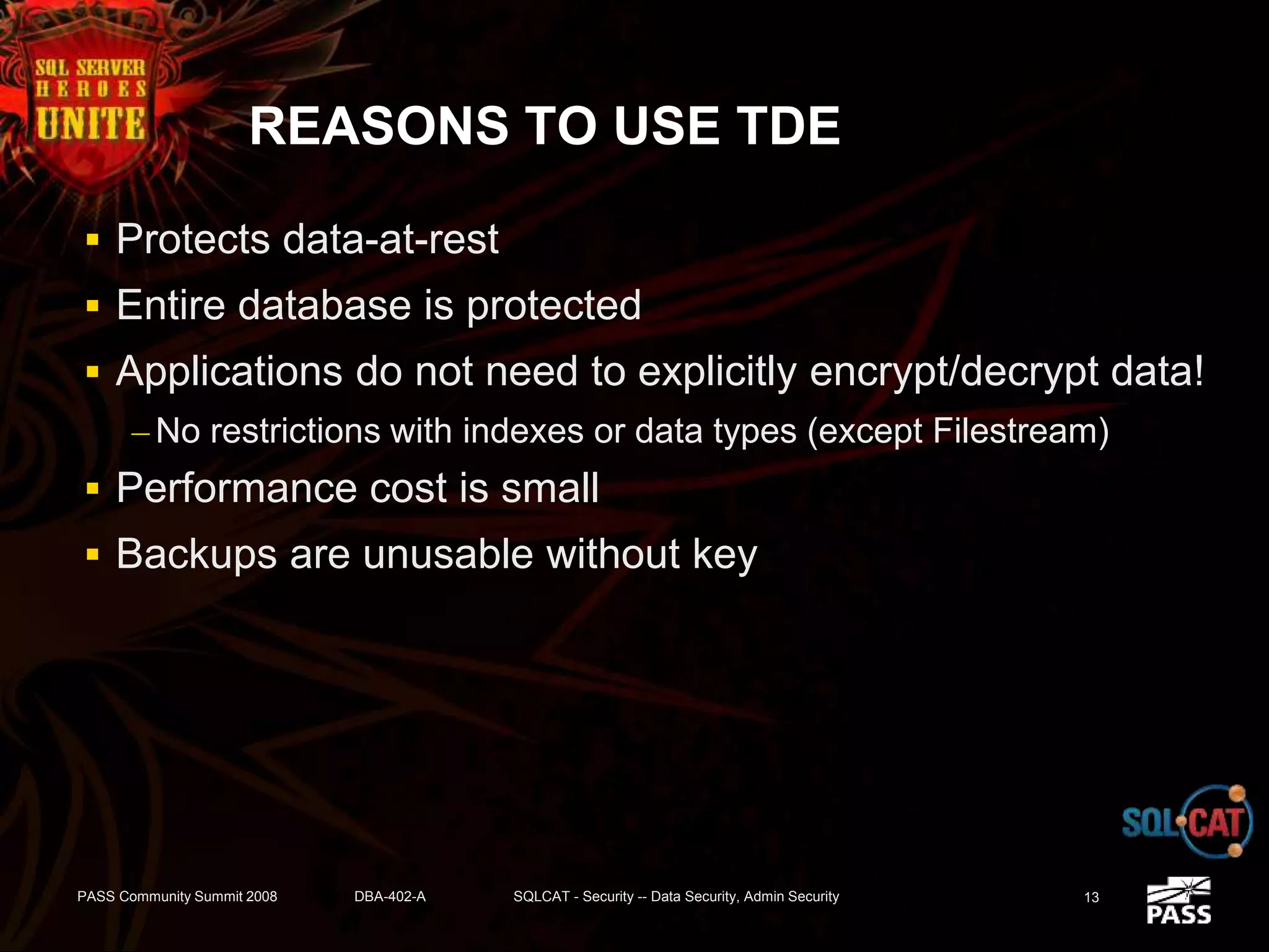 REASONS TO USE TDE
 Protects data-at-rest
 Entire database is protected
 Applications do not need to explicitly encrypt/decrypt data!
– No restrictions with indexes or data types (except Filestream)
 Performance cost is small
 Backups are unusable without key
PASS Community Summit 2008 DBA-402-A SQLCAT - Security -- Data Security, Admin Security 13
 