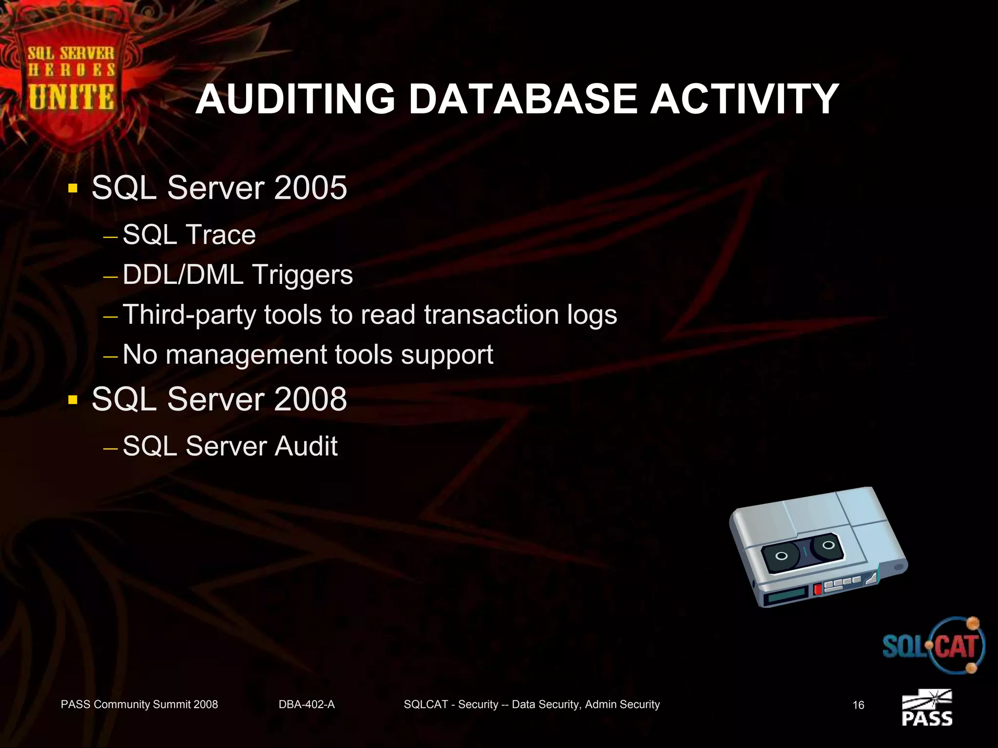 AUDITING DATABASE ACTIVITY
 SQL Server 2005
– SQL Trace
– DDL/DML Triggers
– Third-party tools to read transaction logs
– No management tools support
 SQL Server 2008
– SQL Server Audit
PASS Community Summit 2008 DBA-402-A SQLCAT - Security -- Data Security, Admin Security 16
 