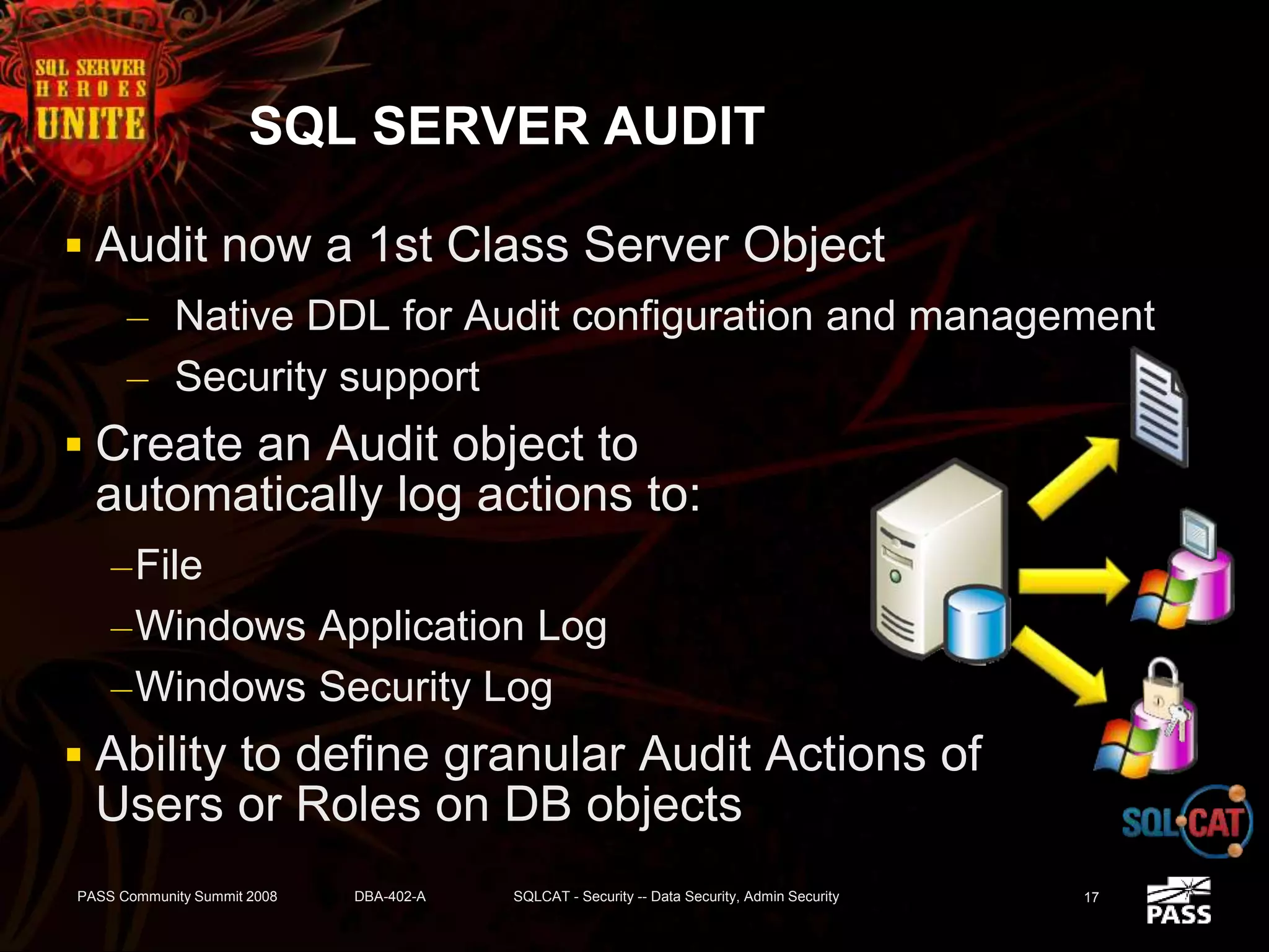 SQL SERVER AUDIT
 Audit now a 1st Class Server Object
– Native DDL for Audit configuration and management
– Security support
 Create an Audit object to
automatically log actions to:
–File
–Windows Application Log
–Windows Security Log
 Ability to define granular Audit Actions of
Users or Roles on DB objects
PASS Community Summit 2008 DBA-402-A SQLCAT - Security -- Data Security, Admin Security 17
 