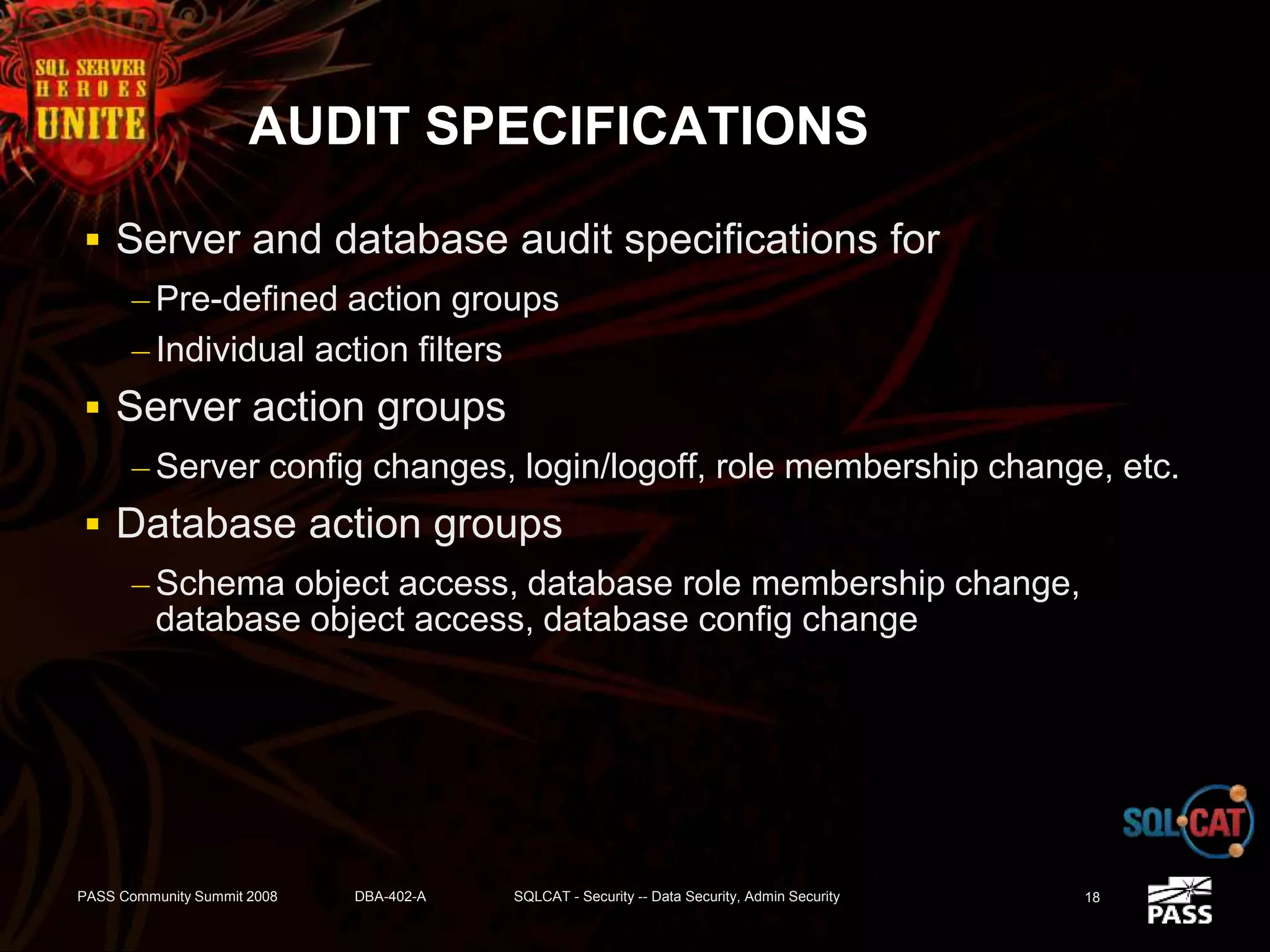 AUDIT SPECIFICATIONS
 Server and database audit specifications for
– Pre-defined action groups
– Individual action filters
 Server action groups
– Server config changes, login/logoff, role membership change, etc.
 Database action groups
– Schema object access, database role membership change,
database object access, database config change
PASS Community Summit 2008 DBA-402-A SQLCAT - Security -- Data Security, Admin Security 18
 