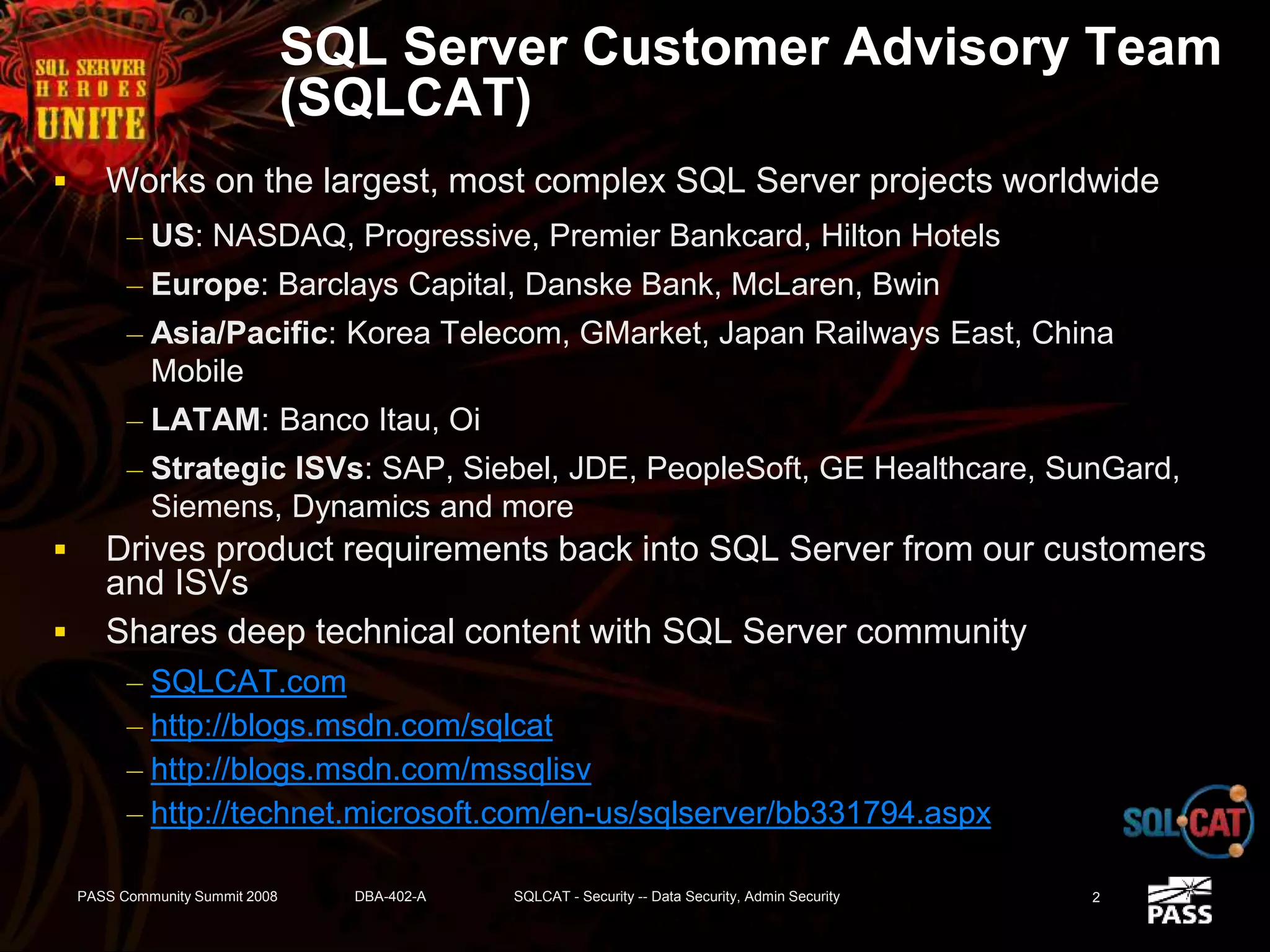 SQL Server Customer Advisory Team
(SQLCAT)
 Works on the largest, most complex SQL Server projects worldwide
– US: NASDAQ, Progressive, Premier Bankcard, Hilton Hotels
– Europe: Barclays Capital, Danske Bank, McLaren, Bwin
– Asia/Pacific: Korea Telecom, GMarket, Japan Railways East, China
Mobile
– LATAM: Banco Itau, Oi
– Strategic ISVs: SAP, Siebel, JDE, PeopleSoft, GE Healthcare, SunGard,
Siemens, Dynamics and more
 Drives product requirements back into SQL Server from our customers
and ISVs
 Shares deep technical content with SQL Server community
– SQLCAT.com
– http://blogs.msdn.com/sqlcat
– http://blogs.msdn.com/mssqlisv
– http://technet.microsoft.com/en-us/sqlserver/bb331794.aspx
2PASS Community Summit 2008 DBA-402-A SQLCAT - Security -- Data Security, Admin Security
 