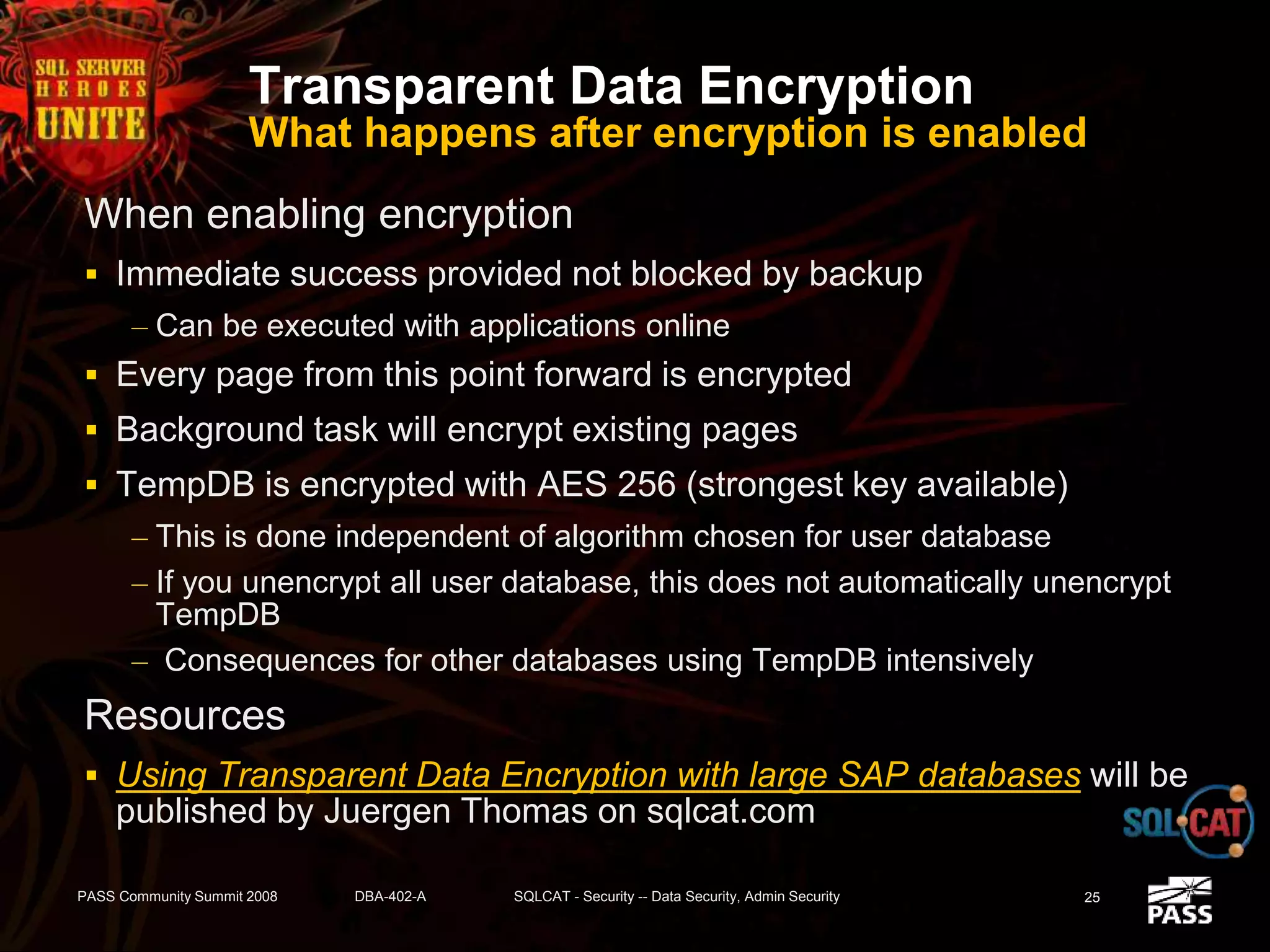 Transparent Data Encryption
What happens after encryption is enabled
When enabling encryption
 Immediate success provided not blocked by backup
– Can be executed with applications online
 Every page from this point forward is encrypted
 Background task will encrypt existing pages
 TempDB is encrypted with AES 256 (strongest key available)
– This is done independent of algorithm chosen for user database
– If you unencrypt all user database, this does not automatically unencrypt
TempDB
– Consequences for other databases using TempDB intensively
Resources
 Using Transparent Data Encryption with large SAP databases will be
published by Juergen Thomas on sqlcat.com
PASS Community Summit 2008 DBA-402-A SQLCAT - Security -- Data Security, Admin Security 25
 