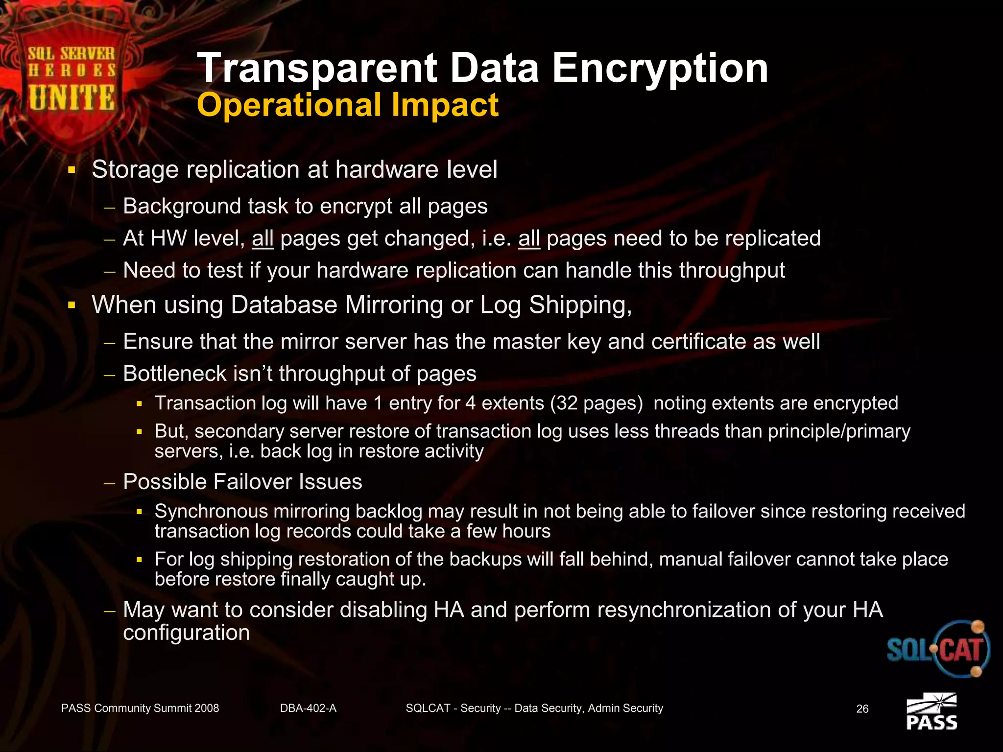 Transparent Data Encryption
Operational Impact
 Storage replication at hardware level
– Background task to encrypt all pages
– At HW level, all pages get changed, i.e. all pages need to be replicated
– Need to test if your hardware replication can handle this throughput
 When using Database Mirroring or Log Shipping,
– Ensure that the mirror server has the master key and certificate as well
– Bottleneck isn’t throughput of pages
 Transaction log will have 1 entry for 4 extents (32 pages) noting extents are encrypted
 But, secondary server restore of transaction log uses less threads than principle/primary
servers, i.e. back log in restore activity
– Possible Failover Issues
 Synchronous mirroring backlog may result in not being able to failover since restoring received
transaction log records could take a few hours
 For log shipping restoration of the backups will fall behind, manual failover cannot take place
before restore finally caught up.
– May want to consider disabling HA and perform resynchronization of your HA
configuration
PASS Community Summit 2008 DBA-402-A SQLCAT - Security -- Data Security, Admin Security 26
 