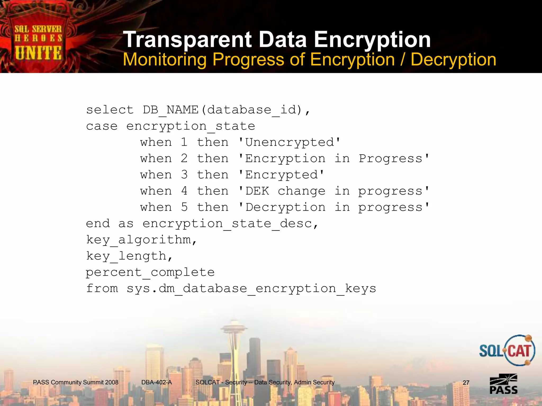 PASS Community Summit 2008 DBA-402-A SQLCAT - Security -- Data Security, Admin Security
Transparent Data Encryption
Monitoring Progress of Encryption / Decryption
2727
select DB_NAME(database_id),
case encryption_state
when 1 then 'Unencrypted'
when 2 then 'Encryption in Progress'
when 3 then 'Encrypted'
when 4 then 'DEK change in progress'
when 5 then 'Decryption in progress'
end as encryption_state_desc,
key_algorithm,
key_length,
percent_complete
from sys.dm_database_encryption_keys
 