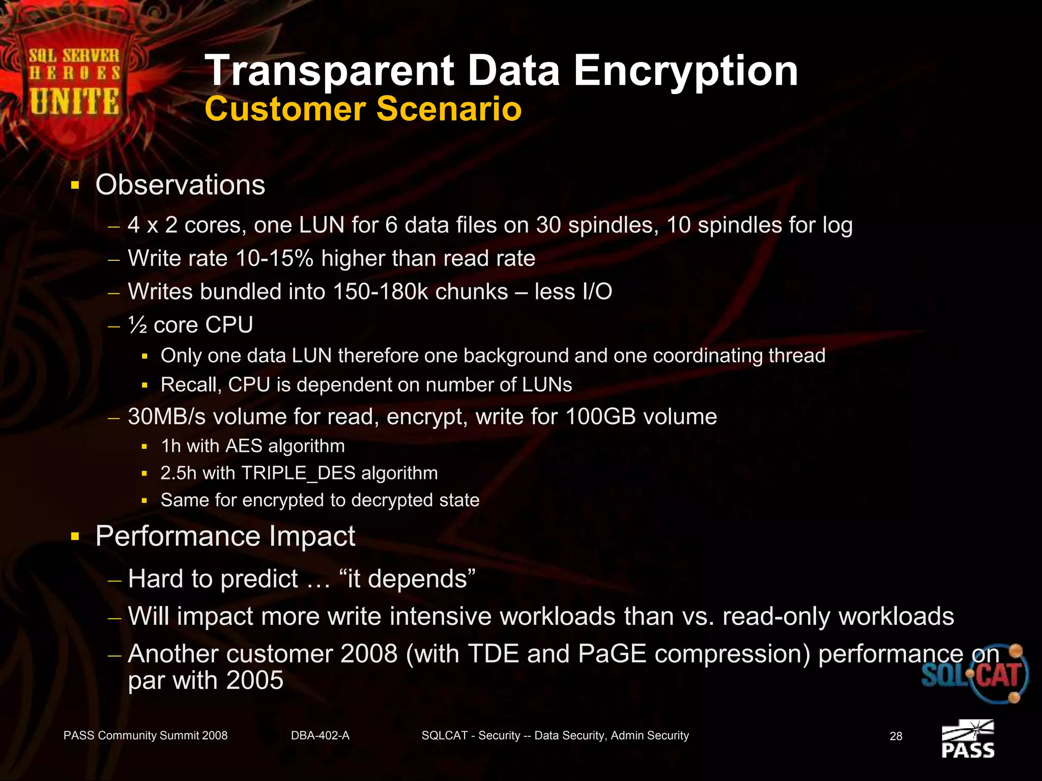 Transparent Data Encryption
Customer Scenario
 Observations
– 4 x 2 cores, one LUN for 6 data files on 30 spindles, 10 spindles for log
– Write rate 10-15% higher than read rate
– Writes bundled into 150-180k chunks – less I/O
– ½ core CPU
 Only one data LUN therefore one background and one coordinating thread
 Recall, CPU is dependent on number of LUNs
– 30MB/s volume for read, encrypt, write for 100GB volume
 1h with AES algorithm
 2.5h with TRIPLE_DES algorithm
 Same for encrypted to decrypted state
 Performance Impact
– Hard to predict … “it depends”
– Will impact more write intensive workloads than vs. read-only workloads
– Another customer 2008 (with TDE and PaGE compression) performance on
par with 2005
PASS Community Summit 2008 DBA-402-A SQLCAT - Security -- Data Security, Admin Security 28
 