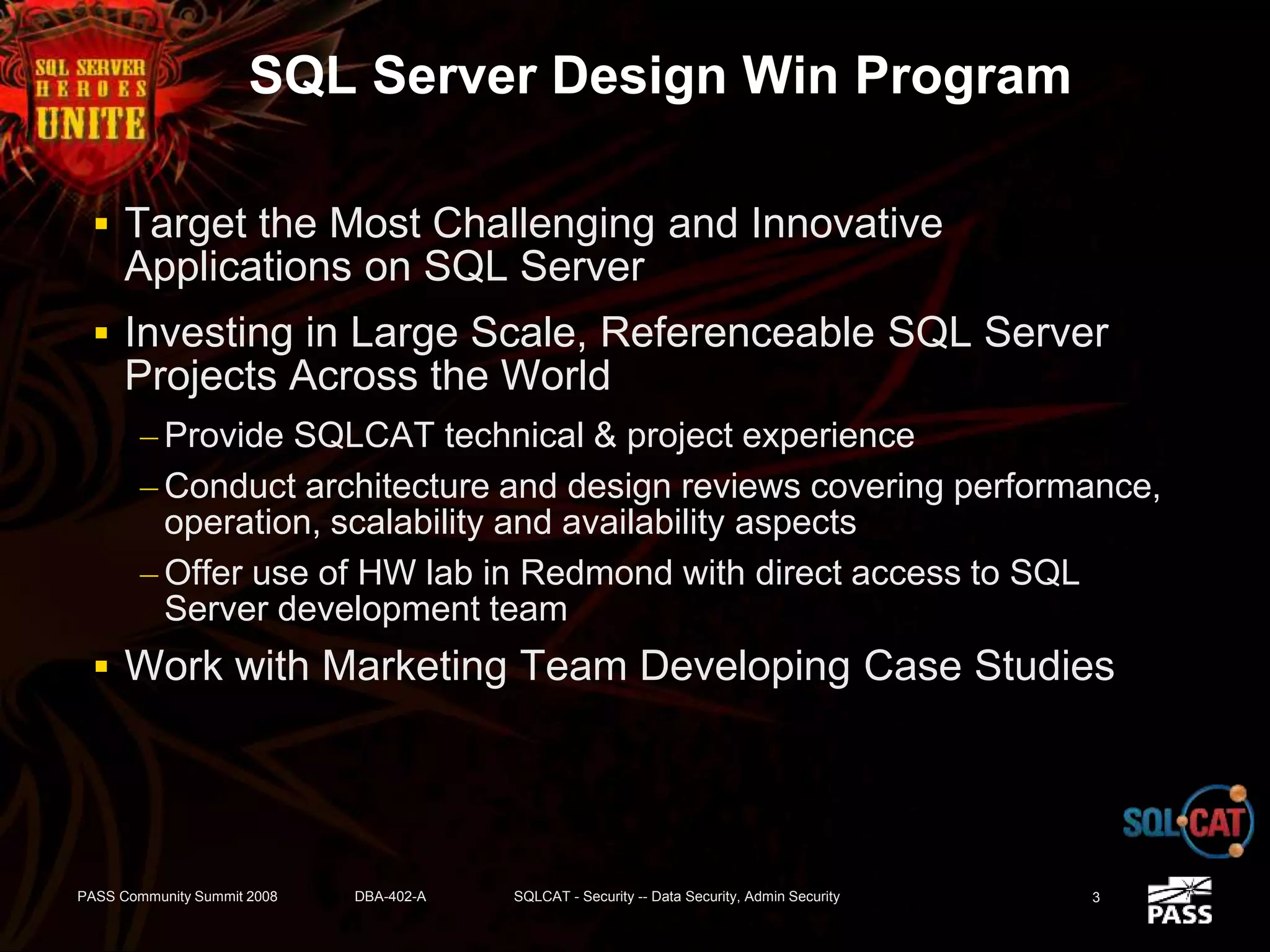 SQL Server Design Win Program
 Target the Most Challenging and Innovative
Applications on SQL Server
 Investing in Large Scale, Referenceable SQL Server
Projects Across the World
– Provide SQLCAT technical & project experience
– Conduct architecture and design reviews covering performance,
operation, scalability and availability aspects
– Offer use of HW lab in Redmond with direct access to SQL
Server development team
 Work with Marketing Team Developing Case Studies
PASS Community Summit 2008 DBA-402-A SQLCAT - Security -- Data Security, Admin Security 3
 