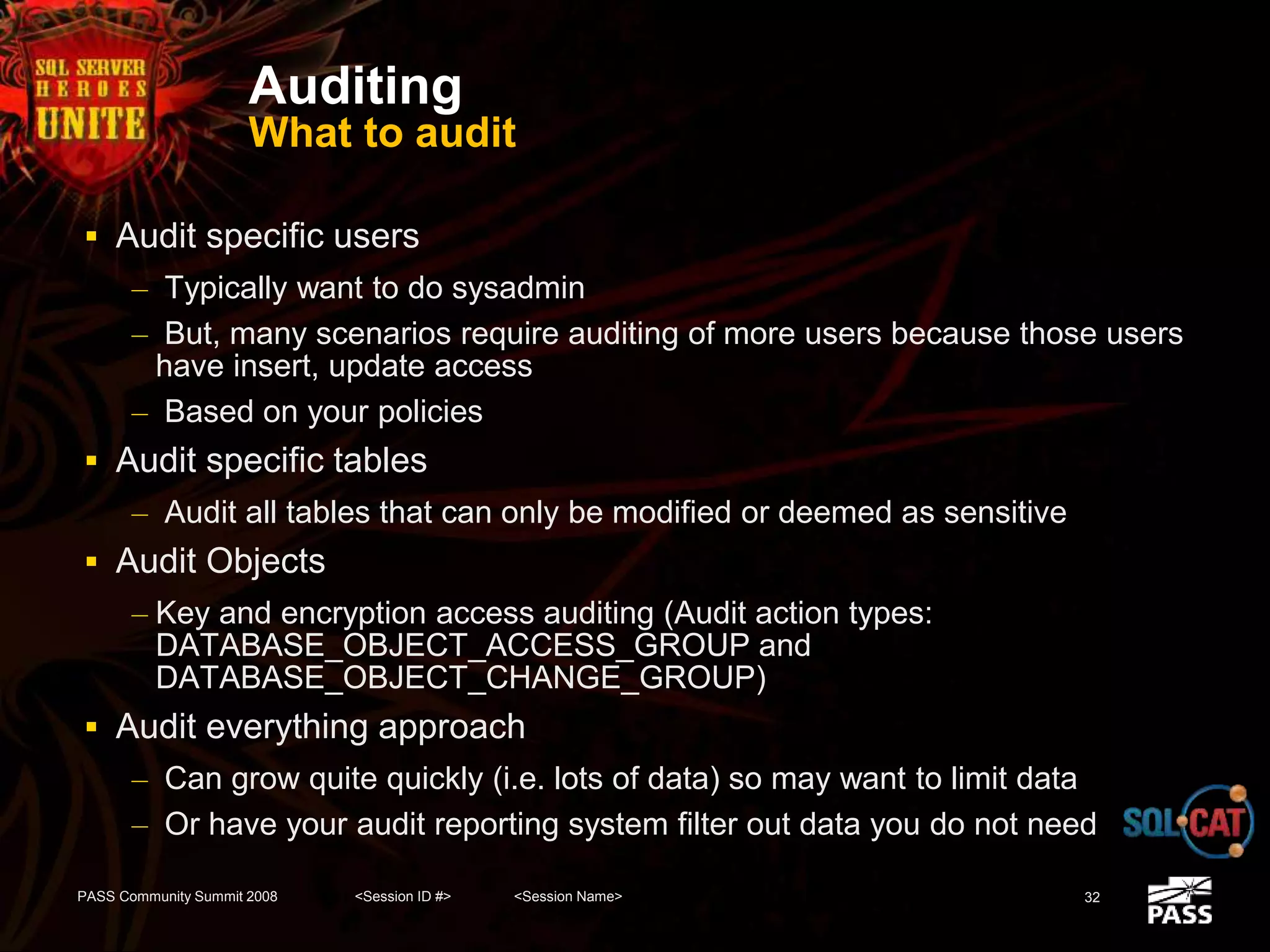 Auditing
What to audit
 Audit specific users
– Typically want to do sysadmin
– But, many scenarios require auditing of more users because those users
have insert, update access
– Based on your policies
 Audit specific tables
– Audit all tables that can only be modified or deemed as sensitive
 Audit Objects
– Key and encryption access auditing (Audit action types:
DATABASE_OBJECT_ACCESS_GROUP and
DATABASE_OBJECT_CHANGE_GROUP)
 Audit everything approach
– Can grow quite quickly (i.e. lots of data) so may want to limit data
– Or have your audit reporting system filter out data you do not need
PASS Community Summit 2008 <Session ID #> <Session Name> 32
 