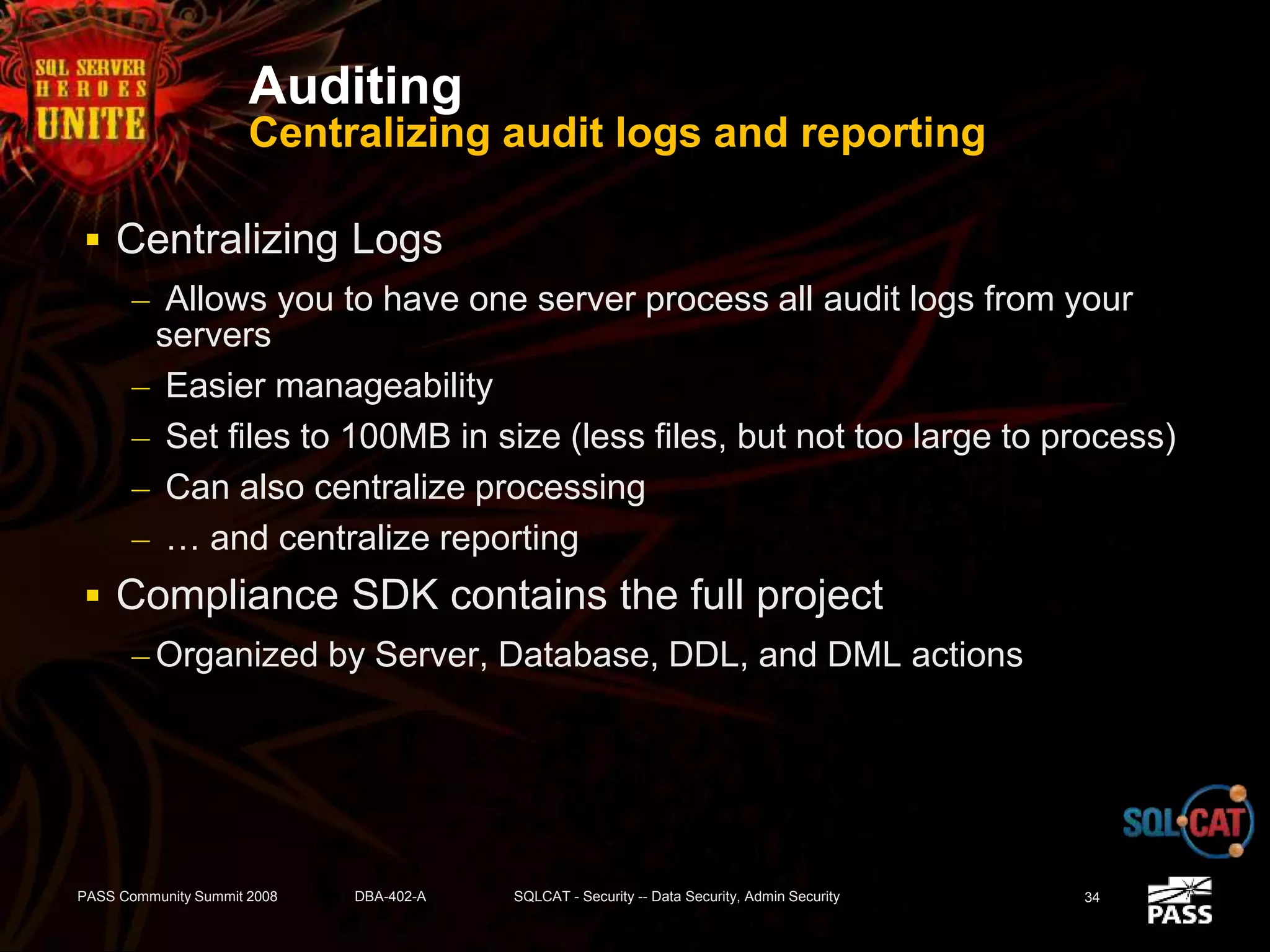 Auditing
Centralizing audit logs and reporting
 Centralizing Logs
– Allows you to have one server process all audit logs from your
servers
– Easier manageability
– Set files to 100MB in size (less files, but not too large to process)
– Can also centralize processing
– … and centralize reporting
 Compliance SDK contains the full project
– Organized by Server, Database, DDL, and DML actions
PASS Community Summit 2008 DBA-402-A SQLCAT - Security -- Data Security, Admin Security 34
 