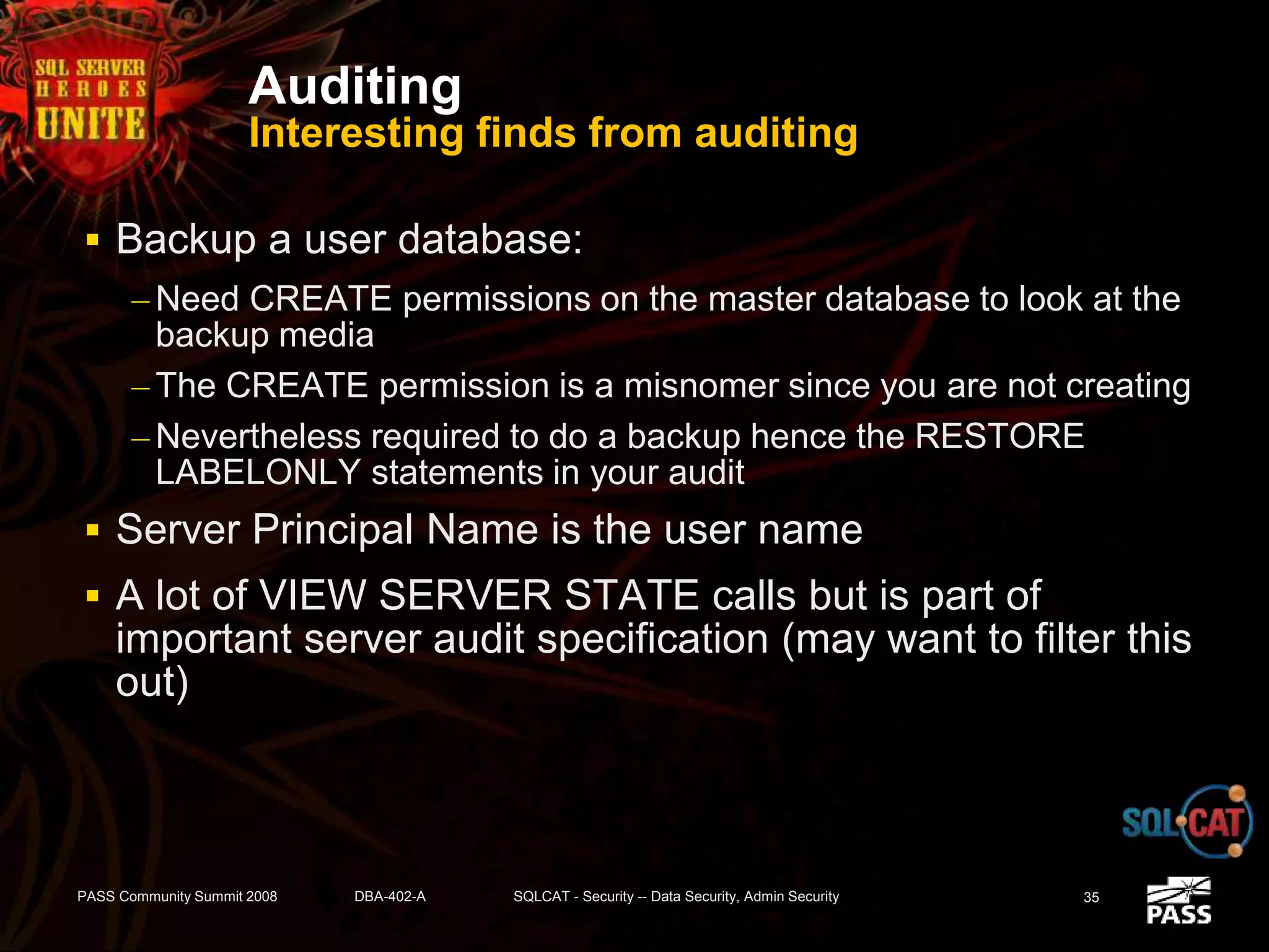 Auditing
Interesting finds from auditing
 Backup a user database:
– Need CREATE permissions on the master database to look at the
backup media
– The CREATE permission is a misnomer since you are not creating
– Nevertheless required to do a backup hence the RESTORE
LABELONLY statements in your audit
 Server Principal Name is the user name
 A lot of VIEW SERVER STATE calls but is part of
important server audit specification (may want to filter this
out)
PASS Community Summit 2008 DBA-402-A SQLCAT - Security -- Data Security, Admin Security 35
 