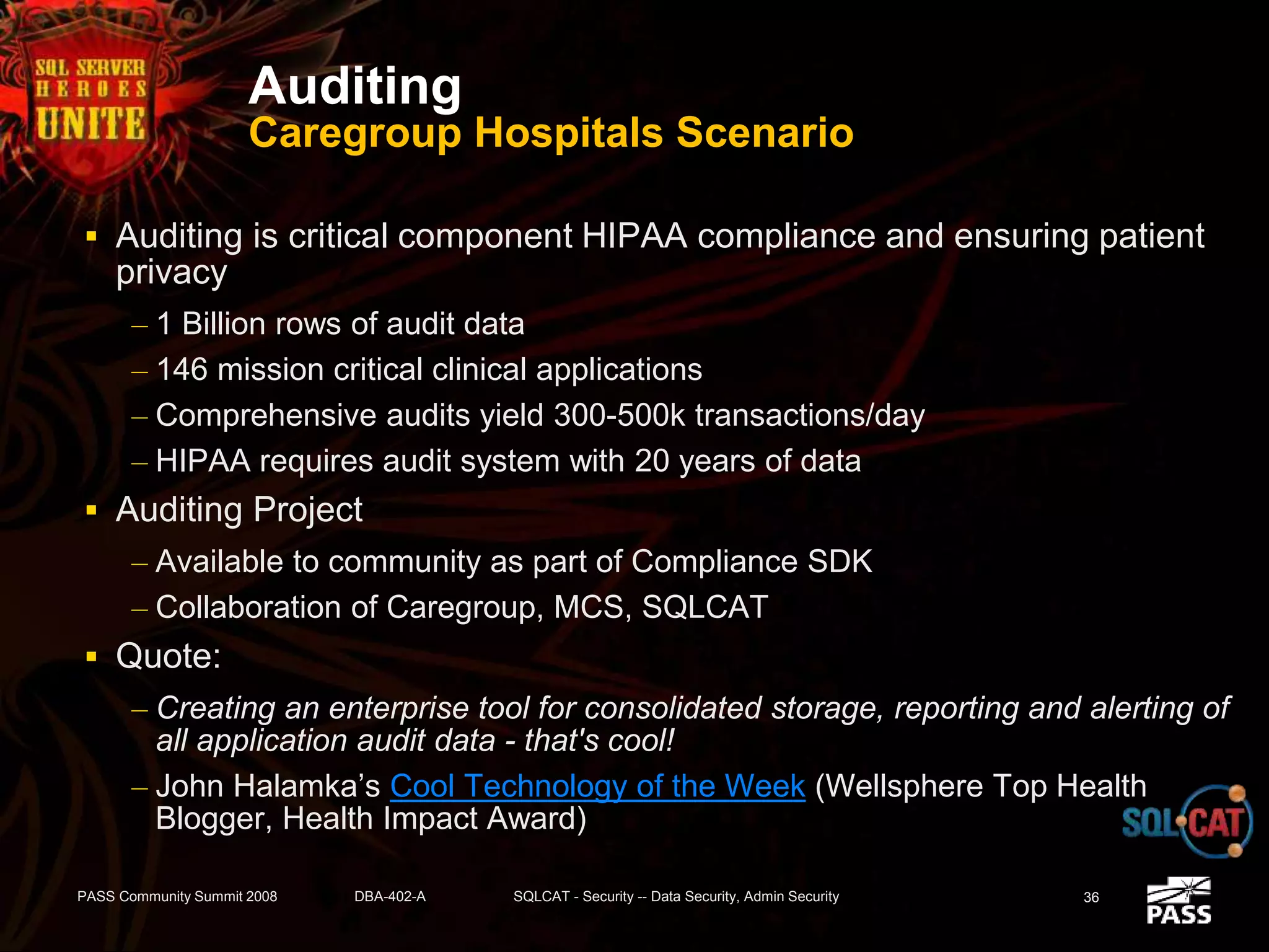 Auditing
Caregroup Hospitals Scenario
 Auditing is critical component HIPAA compliance and ensuring patient
privacy
– 1 Billion rows of audit data
– 146 mission critical clinical applications
– Comprehensive audits yield 300-500k transactions/day
– HIPAA requires audit system with 20 years of data
 Auditing Project
– Available to community as part of Compliance SDK
– Collaboration of Caregroup, MCS, SQLCAT
 Quote:
– Creating an enterprise tool for consolidated storage, reporting and alerting of
all application audit data - that's cool!
– John Halamka’s Cool Technology of the Week (Wellsphere Top Health
Blogger, Health Impact Award)
PASS Community Summit 2008 DBA-402-A SQLCAT - Security -- Data Security, Admin Security 36
 