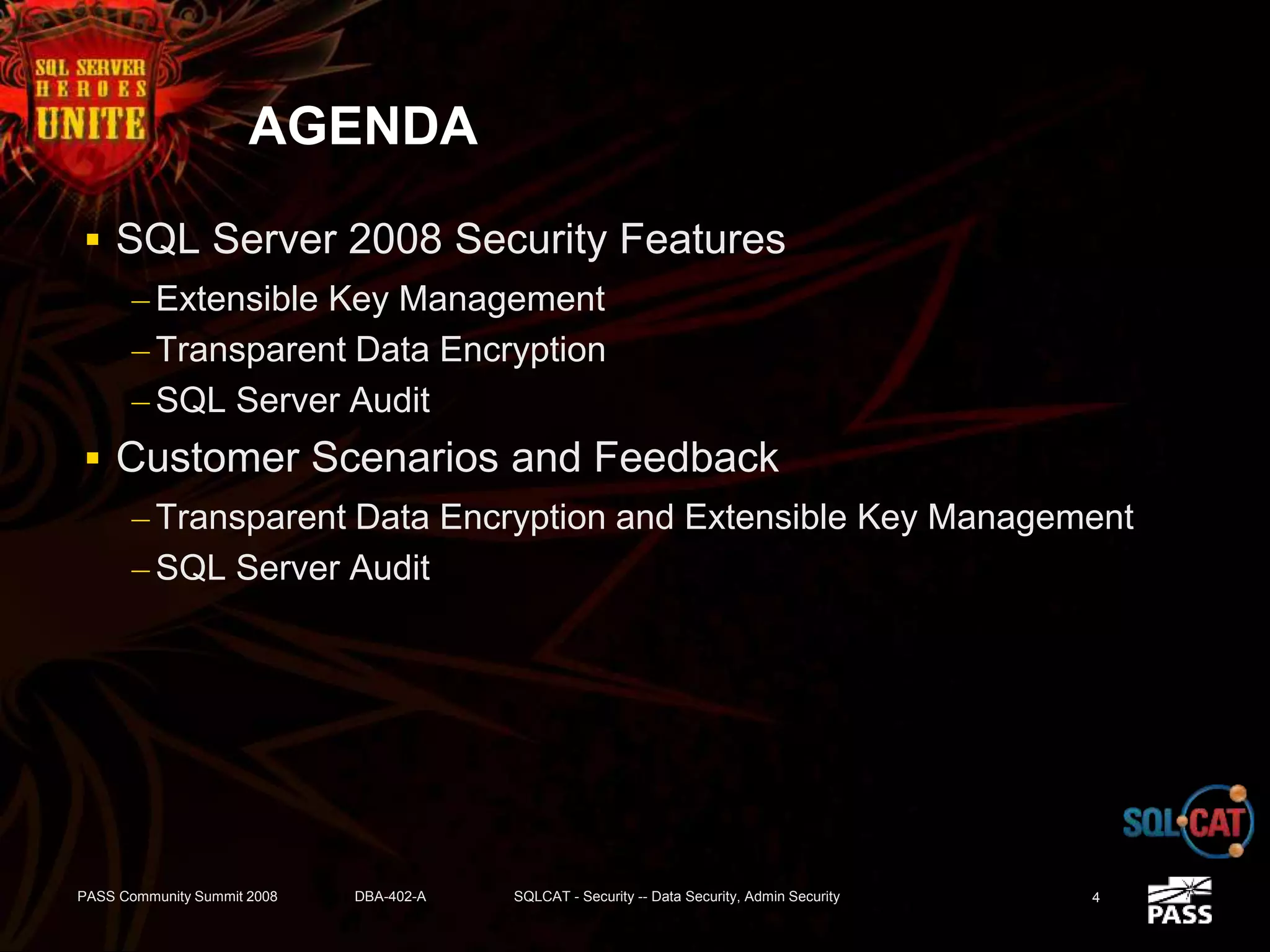 AGENDA
 SQL Server 2008 Security Features
– Extensible Key Management
– Transparent Data Encryption
– SQL Server Audit
 Customer Scenarios and Feedback
– Transparent Data Encryption and Extensible Key Management
– SQL Server Audit
PASS Community Summit 2008 DBA-402-A SQLCAT - Security -- Data Security, Admin Security 4
 
