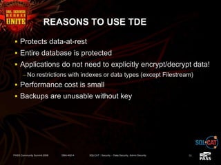 REASONS TO USE TDE
 Protects data-at-rest
 Entire database is protected
 Applications do not need to explicitly encrypt/decrypt data!
– No restrictions with indexes or data types (except Filestream)
 Performance cost is small
 Backups are unusable without key
PASS Community Summit 2008 DBA-402-A SQLCAT - Security -- Data Security, Admin Security 13
 