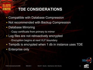 TDE CONSIDERATIONS
 Compatible with Database Compression
 Not recommended with Backup Compression
 Database Mirroring
– Copy certificate from primary to mirror
 Log files are not retroactively encrypted
– Encryption begins at next VLF boundary
 Tempdb is encrypted when 1 db in instance uses TDE
 Enterprise only
PASS Community Summit 2008 DBA-402-A SQLCAT - Security -- Data Security, Admin Security 14
 
