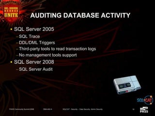 AUDITING DATABASE ACTIVITY
 SQL Server 2005
– SQL Trace
– DDL/DML Triggers
– Third-party tools to read transaction logs
– No management tools support
 SQL Server 2008
– SQL Server Audit
PASS Community Summit 2008 DBA-402-A SQLCAT - Security -- Data Security, Admin Security 16
 