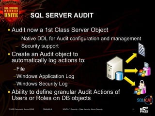 SQL SERVER AUDIT
 Audit now a 1st Class Server Object
– Native DDL for Audit configuration and management
– Security support
 Create an Audit object to
automatically log actions to:
–File
–Windows Application Log
–Windows Security Log
 Ability to define granular Audit Actions of
Users or Roles on DB objects
PASS Community Summit 2008 DBA-402-A SQLCAT - Security -- Data Security, Admin Security 17
 