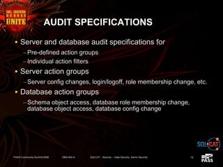 AUDIT SPECIFICATIONS
 Server and database audit specifications for
– Pre-defined action groups
– Individual action filters
 Server action groups
– Server config changes, login/logoff, role membership change, etc.
 Database action groups
– Schema object access, database role membership change,
database object access, database config change
PASS Community Summit 2008 DBA-402-A SQLCAT - Security -- Data Security, Admin Security 18
 