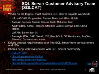 SQL Server Customer Advisory Team
(SQLCAT)
 Works on the largest, most complex SQL Server projects worldwide
– US: NASDAQ, Progressive, Premier Bankcard, Hilton Hotels
– Europe: Barclays Capital, Danske Bank, McLaren, Bwin
– Asia/Pacific: Korea Telecom, GMarket, Japan Railways East, China
Mobile
– LATAM: Banco Itau, Oi
– Strategic ISVs: SAP, Siebel, JDE, PeopleSoft, GE Healthcare, SunGard,
Siemens, Dynamics and more
 Drives product requirements back into SQL Server from our customers
and ISVs
 Shares deep technical content with SQL Server community
– SQLCAT.com
– http://blogs.msdn.com/sqlcat
– http://blogs.msdn.com/mssqlisv
– http://technet.microsoft.com/en-us/sqlserver/bb331794.aspx
2PASS Community Summit 2008 DBA-402-A SQLCAT - Security -- Data Security, Admin Security
 