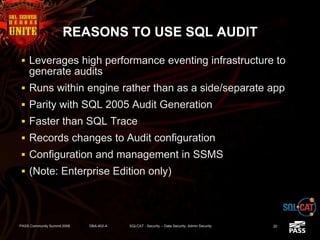 REASONS TO USE SQL AUDIT
 Leverages high performance eventing infrastructure to
generate audits
 Runs within engine rather than as a side/separate app
 Parity with SQL 2005 Audit Generation
 Faster than SQL Trace
 Records changes to Audit configuration
 Configuration and management in SSMS
 (Note: Enterprise Edition only)
PASS Community Summit 2008 DBA-402-A SQLCAT - Security -- Data Security, Admin Security 20
 