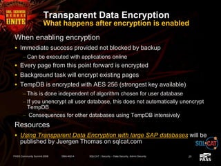 Transparent Data Encryption
What happens after encryption is enabled
When enabling encryption
 Immediate success provided not blocked by backup
– Can be executed with applications online
 Every page from this point forward is encrypted
 Background task will encrypt existing pages
 TempDB is encrypted with AES 256 (strongest key available)
– This is done independent of algorithm chosen for user database
– If you unencrypt all user database, this does not automatically unencrypt
TempDB
– Consequences for other databases using TempDB intensively
Resources
 Using Transparent Data Encryption with large SAP databases will be
published by Juergen Thomas on sqlcat.com
PASS Community Summit 2008 DBA-402-A SQLCAT - Security -- Data Security, Admin Security 25
 